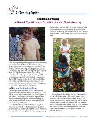 Learning Together 
Childcare Gardening 
A Natural Way to Promote Good Nutrition and Physical Activity 
Each childcare site had either an on-site garden, or they 
participated in a community garden or shared in the 
gardening experience at a nearby childcare site. Garden-ing 
was a new experience for many of the participating 
sites. 
Both children and childcare staff found gardening to 
be a wonderful experience. The children were very 
interested and enthused about this new activity. Staff 
gained new knowledge about gardening, and were able 
to share in the children’s excitement. The staff learned 
ways to serve new foods or new forms of foods in snacks 
and meals, and their attitudes about eating fruits and 
vegetables and modeling healthy behaviors for the 
children improved. 
Fruit and vegetable gardening provides natural learning 
opportunities for children. In the childcare setting, 
gardening offers toddlers and preschoolers a new and 
exciting experience accompanied by physical activity. 
Children can dig in the dirt, watch plants grow around 
them and explore new foods from their garden. 
Children learn that growing fruits and vegetables can 
be fascinating, especially when tasting! For example, 
they will be eager to try the carrots or lettuce that they 
helped grow. Children also grow in confidence and 
compassion when they are allowed to give their parents 
or others the vegetables from their garden. 
A New and Exciting Experience 
Gardening allows children to play in the dirt and to 
explore how the smallest forms of life around us – seeds, 
insects, water and other nutrients – all work together to 
sustain life. Gardening is a brand new experience for 
many children, offering them opportunities to plant, 
weed, water and harvest produce while getting them 
outside to play and be active. 
In 2005, the Wisconsin Team Nutrition Program 
provided resources to 11 childcare centers, six family 
childcare homes, and three Head Start sites to help them 
improve children’s eating behaviors through gardening. 
6 What’s Right for Young Children I I • Wisconsin Department of Public Instruction 
 
