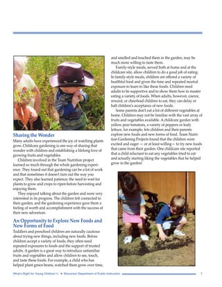 Sharing the Wonder 
Many adults have experienced the joy of watching plants 
grow. Childcare gardening is one way of sharing that 
wonder with children and establishing a lifelong love of 
growing fruits and vegetables. 
Children involved in the Team Nutrition project 
learned so much through the whole gardening experi-ence. 
They found out that gardening can be a lot of work 
and that sometimes it doesn’t turn out the way you 
expect. They also learned patience; the need to wait for 
plants to grow and crops to ripen before harvesting and 
enjoying them. 
They enjoyed talking about the garden and were very 
interested in its progress. The children felt connected to 
their garden, and the gardening experience gave them a 
feeling of worth and accomplishment with the success of 
their new adventure. 
An Opportunity to Explore New Foods and 
New Forms of Food 
Toddlers and preschool children are naturally cautious 
about trying new things, including new foods. Before 
children accept a variety of foods, they often need 
repeated exposures to foods and the support of trusted 
adults. A garden is a great way to introduce unfamiliar 
fruits and vegetables and allow children to see, touch, 
and taste these foods. For example, a child who has 
helped plant green beans, watched them grow over time, 
and smelled and touched them in the garden, may be 
much more willing to taste them. 
Family-style meals, served both at home and at the 
childcare site, allow children to do a good job of eating. 
In family-style meals, children are offered a variety of 
healthful food and given the time and repeated neutral 
exposure to learn to like these foods. Children need 
adults to be supportive and to show them how to master 
eating a variety of foods. When adults, however, coerce, 
reward, or cheerlead children to eat, they can delay or 
halt children’s acceptance of new foods. 
Some parents don’t eat a lot of different vegetables at 
home. Children may not be familiar with the vast array of 
fruits and vegetables available. A childcare garden with 
yellow pear tomatoes, a variety of peppers or leafy 
lettuce, for example, lets children and their parents 
explore new foods and new forms of food. Team Nutri-tion 
Gardening Projects found that the children were 
excited and eager — or at least willing— to try new foods 
that came from their garden. One childcare site reported 
that a child reluctant to eat any vegetables tried to eat 
and actually starting liking the vegetables that he helped 
grow in the garden! 
What’s Right for Young Children I I • Wisconsin Department of Public Instruction 7 
 