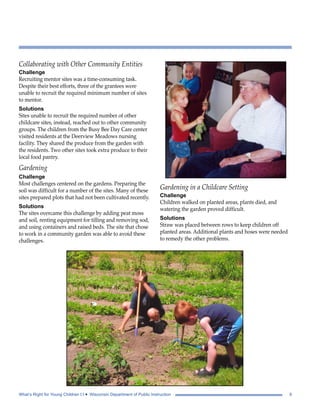 Collaborating with Other Community Entities 
Challenge 
Recruiting mentor sites was a time-consuming task. 
Despite their best efforts, three of the grantees were 
unable to recruit the required minimum number of sites 
to mentor. 
Solutions 
Sites unable to recruit the required number of other 
childcare sites, instead, reached out to other community 
groups. The children from the Busy Bee Day Care center 
visited residents at the Deerview Meadows nursing 
facility. They shared the produce from the garden with 
the residents. Two other sites took extra produce to their 
local food pantry. 
Gardening 
Challenge 
Most challenges centered on the gardens. Preparing the 
soil was difficult for a number of the sites. Many of these 
sites prepared plots that had not been cultivated recently. 
Solutions 
The sites overcame this challenge by adding peat moss 
and soil, renting equipment for tilling and removing sod, 
and using containers and raised beds. The site that chose 
to work in a community garden was able to avoid these 
challenges. 
Gardening in a Childcare Setting 
Challenge 
Children walked on planted areas, plants died, and 
watering the garden proved difficult. 
Solutions 
Straw was placed between rows to keep children off 
planted areas. Additional plants and hoses were needed 
to remedy the other problems. 
What’s Right for Young Children I I • Wisconsin Department of Public Instruction 9 
 