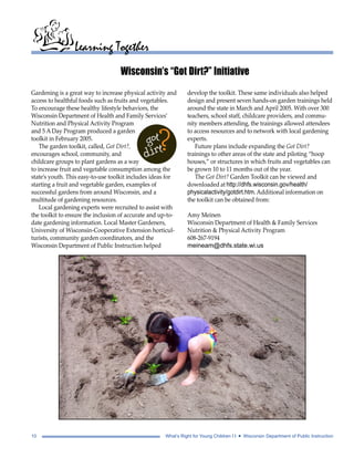 Learning Together 
Wisconsin’s “Got Dirt?” Initiative 
Gardening is a great way to increase physical activity and 
access to healthful foods such as fruits and vegetables. 
To encourage these healthy lifestyle behaviors, the 
Wisconsin Department of Health and Family Services’ 
Nutrition and Physical Activity Program 
and 5 A Day Program produced a garden 
toolkit in February 2005. 
The garden toolkit, called, Got Dirt?, 
encourages school, community, and 
childcare groups to plant gardens as a way 
to increase fruit and vegetable consumption among the 
state’s youth. This easy-to-use toolkit includes ideas for 
starting a fruit and vegetable garden, examples of 
successful gardens from around Wisconsin, and a 
multitude of gardening resources. 
Local gardening experts were recruited to assist with 
the toolkit to ensure the inclusion of accurate and up-to-date 
gardening information. Local Master Gardeners, 
University of Wisconsin-Cooperative Extension horticul-turists, 
community garden coordinators, and the 
Wisconsin Department of Public Instruction helped 
develop the toolkit. These same individuals also helped 
design and present seven hands-on garden trainings held 
around the state in March and April 2005. With over 300 
teachers, school staff, childcare providers, and commu-nity 
members attending, the trainings allowed attendees 
to access resources and to network with local gardening 
experts. 
Future plans include expanding the Got Dirt? 
trainings to other areas of the state and piloting “hoop 
houses,” or structures in which fruits and vegetables can 
be grown 10 to 11 months out of the year. 
The Got Dirt? Garden Toolkit can be viewed and 
downloaded at http://dhfs.wisconsin.gov/health/ 
physicalactivity/gotdirt.htm. Additional information on 
the toolkit can be obtained from: 
Amy Meinen 
Wisconsin Department of Health & Family Services 
Nutrition & Physical Activity Program 
608-267-9194 
meineam@dhfs.state.wi.us 
10 What’s Right for Young Children I I • Wisconsin Department of Public Instruction 
 