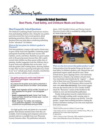 Learning Together 
Frequently Asked Questions 
Best Plants, Food Safety, and Childcare Meals and Snacks 
Most Frequently Asked Questions 
The Childcare Gardening Project received rave reviews 
from participating childcare sites. Along the way, partici-pants 
discovered they had several questions about 
gardening procedures. Below are answers to their 
questions that may help others considering embarking 
on this “adventure” for children. 
What are the best plants for children’s gardens in 
Wisconsin? 
First-time gardeners, young or old, need to choose easy-to- 
grow, hardy fruits and vegetables. Gardening project 
participants found they had the most success with 
radishes, carrots, and lettuce. Radishes are great to plant 
early in the growing season because they offer a quick 
reward when children see them sprout within days of 
planting. Another suggestion from the childcare sites is 
to grow fruits and vegetables that can be eaten “as is” 
from the garden (after washing them), allowing children 
to enjoy their success in growing food right away. Foods 
to eat “as is” include peas, beans, tomatoes, strawberries, 
carrots, zucchini, radishes, and cucumbers. 
Can garden produce be used to meet Child and 
Adult Care Food Program meal and snack 
requirements? 
Yes, produce from the garden can be used as components in 
the meals and snacks served to the children. Some examples 
include1 
• Snack: Fresh Vegetables with Dip and Milk. One-half cup of 
fresh vegetables from the garden = one fruit/vegetable 
serving. 
• Snack or components for lunch: Garden Fresh Tomato 
Sauce2 over Pasta. One-half cup of tomato sauce = one fruit/ 
vegetable component. 
• Snack: Wrap-Ups3. Two tortillas, each containing 
1/4 cup grated fresh vegetables = one fruit/vegetable 
component and one grain/bread serving per tortilla. 
Use high-quality seeds and plants for a successful 
garden. Plant disease-resistant seeds when they are 
available. A list of catalog seed companies and recom-mended 
cultivars is available from your Wisconsin 
County Extension office. The publication referred to 
above, A1653 Vegetable Cultivars and Planting Guide for 
Wisconsin Gardens-2004, is available by calling toll-free 
877-WIS-PUBS (947-7827). 
What can sites do to ensure that garden produce is safe? 
Eating produce from the garden brings up the issue of 
food safety. In children’s gardens, only chemical-free and 
plant-based organic matter should be used. These 
include leaves, grass clippings (from a non-chemically 
treated lawn), compost, crop residues and peat moss. 
Any insecticides used should also be “organic” — obtain 
a list of these from your Wisconsin County Extension 
office. For a listing of UW-Extension offices around the 
state visit: www.uwex.edu/ces/cty/. Pest control sugges-tions 
are also found in the Got Dirt? Garden Toolkit; 
check the “Resources” section of this booklet for the 
website to view and download this publication. 
Finally, fresh produce must be washed before it is 
eaten. A thorough washing under running water is 
sufficient. If children are going to eat directly “from the 
garden,” proper hand washing just before washing the 
produce and before starting to eat is the most important 
food safety measure. 
1 Based on portion sizes for children 3-5 years of age. 
2 Food, Family, and Fun: A Seasonal Guide to Healthy Eating, 1996, p. 74, 
published by the United States Department 
of Agriculture. 
3 What’s Cooking at Super Wednesday, 1998, complied and printed for 
Grace United Methodist Church, Des Moines, Iowa. 
12 What’s Right for Young Children I I • Wisconsin Department of Public Instruction 
 