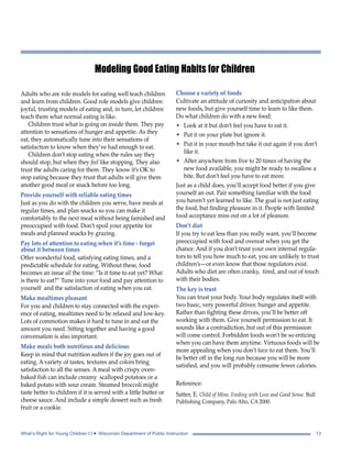 Modeling Good Eating Habits for Children 
Adults who are role models for eating well teach children 
and learn from children. Good role models give children 
joyful, trusting models of eating and, in turn, let children 
teach them what normal eating is like. 
Children trust what is going on inside them. They pay 
attention to sensations of hunger and appetite. As they 
eat, they automatically tune into their sensations of 
satisfaction to know when they’ve had enough to eat. 
Children don’t stop eating when the rules say they 
should stop, but when they feel like stopping. They also 
trust the adults caring for them. They know it’s OK to 
stop eating because they trust that adults will give them 
another good meal or snack before too long. 
Provide yourself with reliable eating times 
Just as you do with the children you serve, have meals at 
regular times, and plan snacks so you can make it 
comfortably to the next meal without being famished and 
preoccupied with food. Don’t spoil your appetite for 
meals and planned snacks by grazing. 
Pay lots of attention to eating when it’s time - forget 
about it between times 
Offer wonderful food, satisfying eating times, and a 
predictable schedule for eating. Without these, food 
becomes an issue all the time: “Is it time to eat yet? What 
is there to eat?” Tune into your food and pay attention to 
yourself and the satisfaction of eating when you eat. 
Make mealtimes pleasant 
For you and children to stay connected with the experi-ence 
of eating, mealtimes need to be relaxed and low-key. 
Lots of commotion makes it hard to tune in and eat the 
amount you need. Sitting together and having a good 
conversation is also important. 
Make meals both nutritious and delicious 
Keep in mind that nutrition suffers if the joy goes out of 
eating. A variety of tastes, textures and colors bring 
satisfaction to all the senses. A meal with crispy oven-baked 
fish can include creamy scalloped potatoes or a 
baked potato with sour cream. Steamed broccoli might 
taste better to children if it is served with a little butter or 
cheese sauce. And include a simple dessert such as fresh 
fruit or a cookie. 
Choose a variety of foods 
Cultivate an attitude of curiosity and anticipation about 
new foods, but give yourself time to learn to like them. 
Do what children do with a new food: 
• Look at it but don’t feel you have to eat it. 
• Put it on your plate but ignore it. 
• Put it in your mouth but take it out again if you don’t 
like it. 
• After anywhere from five to 20 times of having the 
new food available, you might be ready to swallow a 
bite. But don’t feel you have to eat more. 
Just as a child does, you’ll accept food better if you give 
yourself an out. Pair something familiar with the food 
you haven’t yet learned to like. The goal is not just eating 
the food, but finding pleasure in it. People with limited 
food acceptance miss out on a lot of pleasure. 
Don’t diet 
If you try to eat less than you really want, you’ll become 
preoccupied with food and overeat when you get the 
chance. And if you don’t trust your own internal regula-tors 
to tell you how much to eat, you are unlikely to trust 
children’s—or even know that those regulators exist. 
Adults who diet are often cranky, tired, and out of touch 
with their bodies. 
The key is trust 
You can trust your body. Your body regulates itself with 
two basic, very powerful drives: hunger and appetite. 
Rather than fighting these drives, you’ll be better off 
working with them. Give yourself permission to eat. It 
sounds like a contradiction, but out of this permission 
will come control. Forbidden foods won’t be so enticing 
when you can have them anytime. Virtuous foods will be 
more appealing when you don’t have to eat them. You’ll 
be better off in the long run because you will be more 
satisfied, and you will probably consume fewer calories. 
Reference: 
Satter, E. Child of Mine, Feeding with Love and Good Sense. Bull 
Publishing Company, Palo Alto, CA 2000. 
What’s Right for Young Children I I • Wisconsin Department of Public Instruction 13 
 