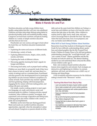 Learning Together 
Nutrition Education for Young Children 
Make it Hands On and Fun 
Nutrition education can help young children learn 
healthy eating habits that they will carry into adulthood. 
Childcare providers help shape lifelong eating habits by 
introducing healthy foods and modeling healthy eating. 
Caregivers can teach basic nutrition concepts by leading 
children in a variety of simple nutrition education 
activities that are fun to do. 
Preschoolers are very curious and eager to learn about 
the foods they eat. Nutrition education fundamentals 
include: 
• Explaining the names and sources of different foods. 
• Introducing a variety of foods. 
• Exploring different textures, shapes, colors, smells, 
sounds, and tastes. 
• Exploring the foods of different cultures. 
• Discussing appetite; learning the body’s signals for 
hunger and fullness. 
• Discussing food safety, such as proper hand washing. 
Children are more likely to eat specific foods if they have 
had a chance to look at, smell, feel, and taste them in a 
variety of settings and on a consistent basis. Food-based 
activities geared to the developmental level of participat-ing 
children can also increase children’s acceptance of a 
variety of foods. Such activities may include vegetable 
and fruit gardening, helping with food preparation, 
engaging the five senses with food, tasting parties, and 
eating with peers and adults. 
Use simple, creative cooking projects to meet cogni-tive 
(language, art, math, and science), social, and 
emotional goals for children. Cooking activities expand 
vocabulary, allow children to predict, investigate, and 
experiment; and encourage cooperation and taking turns. 
Cooking projects also endow children with a sense of 
pride and accomplishment. 
Mealtime can be more than just sharing good food. 
Meals and snacks are excellent nutrition education 
opportunities, especially when the atmosphere is pleas-ant 
and relaxed. Caregivers or parents should sit at the 
table and eat the same foods that children eat. Eating is a 
social time and children can learn a lot from the conver-sations 
that take place at the table. Allow children to 
explore food by sight, touch, smell, taste, and even 
sound. Encourage them to describe the food. Talk about 
where the food came from, how it was prepared, and 
why our bodies need different foods. 
What NOT to Teach Young Children About Nutrition 
Researchers found that students in Kindergarten through 
Grade Six have difficulty understanding dietary guide-lines 
and related graphics like the My Pyramid Food 
Guide. Children in Grades Three to Six still had problems 
understanding concepts like “avoid high-fat food” and 
“eat a variety of food.” Dietary guidelines and the My 
Pyramid are tools for adult use. The abstract thinking 
needed to use and understand them is beyond the ability 
of most children under age 11. 
Rule- and avoidance-based nutrition education 
lessons stress negativity and restraint. Such strategies are 
destructive and frightening for children. In contrast, 
optimism, self-trust, and adventure are a child’s way of 
learning and doing things. 
A list of nutrition education resources for the childcare 
setting is found in the “Resources” section. 
Teaching Kids About Food, Step by Step 
• Learn and practice the basics of good nutrition yourself. 
• Serve meals consistent with current nutrition guidelines. 
• Fill children’s environment with nutrition-positive decora-tions, 
toys, and books. 
• Equip your classroom or home for food preparation 
activities. 
• Set up some food-growing experiences for children. 
• Take children shopping for food. 
• Arrange field trips to places where food is grown or 
manufactured. 
• Use mealtimes as occasions to talk about food origins, 
cultural food habits, and age-appropriate nutrition 
concepts. 
14 What’s Right for Young Children I I • Wisconsin Department of Public Instruction 
 