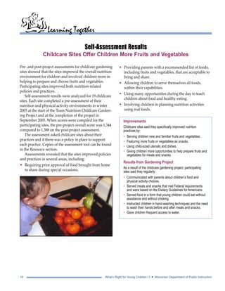 Learning Together 
Self-Assessment Results 
Childcare Sites Offer Children More Fruits and Vegetables 
Pre- and post-project assessments for childcare gardening 
sites showed that the sites improved the overall nutrition 
environment for children and involved children more in 
helping to prepare and choose fruits and vegetables. 
Participating sites improved both nutrition-related 
policies and practices. 
Self-assessment results were analyzed for 19 childcare 
sites. Each site completed a pre-assessment of their 
nutrition and physical activity environments in winter 
2005 at the start of the Team Nutrition Childcare Garden-ing 
Project and at the completion of the project in 
September 2005. When scores were compiled for the 
participating sites, the pre-project overall score was 1,344 
compared to 1,388 on the post-project assessment. 
The assessment asked childcare sites about their 
practices and if there was a policy in place to support 
each practice. Copies of the assessment tool can be found 
in the Resource section. 
Assessments revealed that the sites improved policies 
and practices in several areas, including: 
• Requiring prior approval of food brought from home 
to share during special occasions. 
• Providing parents with a recommended list of foods, 
including fruits and vegetables, that are acceptable to 
bring and share. 
• Allowing children to serve themselves all foods, 
within their capabilities. 
• Using many opportunities during the day to teach 
children about food and healthy eating. 
• Involving children in planning nutrition activities 
using real foods. 
Improvements 
Childcare sites said they specifically improved nutrition 
practices by: 
• Serving children new and familiar fruits and vegetables. 
• Featuring more fruits or vegetables as snacks. 
• Using child-sized utensils and dishes. 
• Giving children more opportunities to help prepare fruits and 
vegetables for meals and snacks. 
Results from Gardening Project 
As a result of the childcare gardening project, participating 
sites said they regularly: 
• Communicated with parents about children’s food and 
physical activity choices. 
• Served meals and snacks that met Federal requirements 
and were based on the Dietary Guidelines for Americans. 
• Served food in a form that young children could eat without 
assistance and without choking. 
• Instructed children in hand-washing techniques and the need 
to wash their hands before and after meals and snacks. 
• Gave children frequent access to water. 
16 What’s Right for Young Children I I • Wisconsin Department of Public Instruction 
 