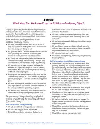 A Review 
What More Can We Learn From the Childcare Gardening Sites? 
Hoping to spread the practice of childcare gardening to 
centers across the state, Wisconsin Team Nutrition asked 
grantees for their final thoughts about the gardening 
projects. Following, is a summary of their observations. 
What motivated you to participate in the 
childcare gardening project? 
• We were excited because we felt it would be fun as 
well as educational. We hoped it would motivate our 
kids into trying new things to eat. 
• My goal as a Master Gardener was to educate children 
with gardening and nutrition. When this grant 
became available, I knew it was for my center. 
• My family has always had a garden, and I knew the 
children would enjoy the harvesting. I thought they 
would like to experience all the stages of gardening. 
• We are advocates of good nutrition, and a garden 
sounded like a great teaching tool for staff, parents, 
and children. Also, the additional products, training, 
and funds help our program. 
• Years ago we had a small flower garden here, and the 
children really enjoyed it. I liked the idea of getting a 
garden going again. I knew the fun of watching plants 
grow. 
• We were working with members of our Garden Club 
on a regular basis. This seemed a natural extension to 
the already established gardening program. 
• We wanted to try something new; we also wanted to 
show our class that you can grow your own food. 
Do you see any changes in eating or physical 
activity since starting the gardening activities? 
If yes, what changes? 
Staff observations about gardening 
• We talk about foods in the garden; we walk more. 
• We tried new veggies, fruits, and recipes. 
• The children are better eaters now that we have 
learned not to make faces or comments about the food 
in front of the children. 
• We have a better awareness of gardening. This was 
another opportunity to create something new in the 
classroom. 
• We are better role models. Helping the children taught 
us gardening tips. 
• We see children trying new foods or foods served a 
different way. A few teachers asked for the recipes for 
vegetable dishes served at our center. 
• We eat more fruits and veggies. 
• We learned about growing, harvesting, and preparing 
fresh vegetables. 
Staff observations about children’s experiences 
• The children’s physical activity increased with their 
planting, weeding and picking their veggies. It also 
gave them a feeling of worth and accomplishment that 
they succeeded in their new garden adventure. They 
(the summer kids), I feel, were healthier than usual. I 
believe some of it was from physical activity in the 
garden, more vitamins from veggies, better mental 
health, and learning to work together. They also tried 
new dishes and fresh veggies that they may never 
have tried before. They shared their crops and some 
recipes with their families. 
• The children learned how to improvise. They helped 
fill and carry water jugs after our faucet broke. 
• They have been more receptive to trying new foods. 
They talk about the garden and enjoy visiting it and 
reaping the harvest. 
• We had one child who would never eat veggies. He 
helped with the garden and then tried the veggies and 
started liking them. 
• The children seemed excited about gardening, and 
talked about the veggies that they planted and how 
they like to eat them. 
• The children enjoyed playing in the soil. 
What’s Right for Young Children I I • Wisconsin Department of Public Instruction 17 
 