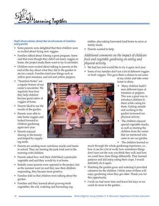 Learning Together 
Staff observations about the involvement of families 
and parents 
• Some parents were delighted that their children were 
so excited about trying new veggies. 
• Families talked about it being a great program. Some 
said that even though they didn’t eat many veggies at 
home; the project made them want to try to eat better. 
• Children were excited about talking to parents at the 
end of the day about what they did in the garden or 
ate for a snack. Families tried new things such as 
yellow pear tomatoes, and red and yellow peppers. 
• “Nutrition Notes” are 
a regular feature of our 
center’s newsletter. We 
regularly hear how 
they help children 
become good eaters of 
veggies at home. 
• Parents liked to see the 
results of the garden. 
• Parents were able to 
take home veggies and 
looked forward to 
children gardening 
again next year. 
• Parents enjoyed 
sharing in the bounty 
and helped by supply-ing 
seeds. 
• Parents are sending more nutritious snacks and treats 
to school. They are limiting the junk food sent in the 
morning with children. 
• Parents asked how well their child liked a particular 
vegetable and said they would try it at home. 
• Initially some parents were opposed to the project, but 
as the summer went on and they saw their children 
responding, they became more positive. 
• Families told us that children were talking about the 
garden. 
• Families said they learned about growing fresh 
vegetables, the soil, watering and harvesting veg-etables, 
plus taking harvested food home to serve at 
family meals. 
• Parents wanted to help. 
Additional comments on the impact of childcare 
fruit and vegetable gardening on eating and 
physical activity 
• We had fun and would like to try it again next year. 
• Some of my families don’t eat a lot of different veggies 
or fresh veggies. This gave them a chance to eat some 
at my center and take some 
home to share. 
• Many children hadn’t 
seen different types of 
tomatoes or peppers. 
This was a great way to 
introduce children to 
them while caring for 
them. Getting outside 
and working in the 
garden increased our 
physical activity. 
• The children enjoyed 
special vegetable snacks, 
as well as meeting the 
children from the center 
that we mentored who 
came to see our garden. 
• The children learned so 
much through the whole gardening experience, i.e., 
how it can be a lot of work; how sometimes things 
don’t turn out the way you think they will; and how 
we could have done things differently. They learned 
patience and did enjoy eating their crops. I would 
definitely do it again. 
• Watching the garden grow and watering it provided 
calmness for the children. I think some of them will 
enjoy gardening when they get older. Thank you for 
this opportunity. 
• I wish we had more time and fewer hot days so we 
could do more in the garden. 
18 What’s Right for Young Children I I • Wisconsin Department of Public Instruction 
 