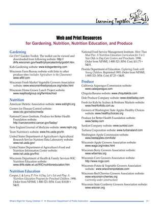 Learning Together 
Web and Print Resources 
for Gardening, Nutrition, Nutrition Education, and Produce 
National Food Service Management Institute. More Than 
Mud Pies: A Nutrition Education Curriculum for 3 to 5 
Year Olds in Day Care Centers and Preschools. 1998. 
Order from NFSMI, 1-800-321-3054. Cost; $11.75 + 
S&H. 
Florida Department of Education. Exploring Foods with 
Young Children. Reprinted 1995. Order from NFSMI, 
1-800-321-3054. Cost; $7.25 + S&H. 
Produce 
California Asparagus Commission website: 
www.calasparagus.com 
Chiquita Banana website: www.chiquitakids.com 
Dole Produce Company website: www.dole5aday.com 
Fresh for Kids by Sydney & Brisbane Markets website: 
www.freshforkids.com.au 
Growers of Washington State Apples Healthy Choices 
website: www.healthychoices.org 
Produce for Better Health Foundation website: 
www.5aday.com 
Sunkist Company website: www.sunkist.com 
Turbana Corporation website: www.turbanaland.com 
Washington Apple Commission website: 
www.bestapples.com/kids/ 
Wisconsin Apple Growers Association website: 
www.waga.org/index.html 
Wisconsin Berry Growers Association website: 
www.wiberries.org 
Wisconsin Corn Growers Association website: 
http://www.ncga.com 
Wisconsin Potato & Vegetable Growers Association 
website: www.wisconsinpotatoes.com 
Wisconsin Red Cherries Growers Association website: 
www.wisconsin-cherries.org 
(currently under construction) 
Wisconsin State Cranberry Growers Association website: 
www.wiscran.org 
Gardening 
Got Dirt? Garden Toolkit. The toolkit can be viewed and 
downloaded from following website: http:// 
dhfs.wisconsin.gov/health/physicalactivity/gotdirt.htm. 
Kids Gardening website: www.kidsgardening.com 
Wisconsin Farm Bureau website with links to other 
produce sites (includes Agriculture in the Classroom): 
www.wfbf.com 
Wisconsin Fresh Market Vegetable Growers Association 
website: www.wisconsinfreshproduce.org/index.html 
Wisconsin Home Grown Lunch Project website: 
www.reapfoodgroup.org/farmtoschool 
Nutrition 
American Dietetic Association website: www.eatright.org 
Centers for Disease Control website: 
www.cdc.gov/od/oc/media 
National Cancer Institute, Produce for Better Health 
Foundation website: 
http://cancercontrol.cancer.gov/5aday/ 
New England Journal of Medicine website: www.nejm.org 
Team Nutrition’s website: www.fns.usda.gov/tn 
United States Department of Agriculture’s Agricultural 
Research Service Nutrient Data Laboratory website: 
www.nal.usda.gov/ 
United States Department of Agriculture’s Food and 
Nutrition Information Center website: 
www.nal.usda.gov/fnic 
Wisconsin Department of Health & Family Services WIC 
Nutrition Education website: 
www.dhfs.state.wi.us/WIC/nutritioneducation.htm 
Nutrition Education 
Cooper, J. & Levy, P. Five A Day, Let’s Eat and Play: A 
Nutrition Education Program for Preschool Children. 1998. 
Order from NFSMI, 1-800-321-3054. Cost; $18.00 + 
S&H. 
What’s Right for Young Children I I • Wisconsin Department of Public Instruction 21 
 