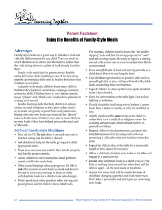 Learning Together 
Parent Factsheet 
Enjoy the Benefits of Family-Style Meals 
Advantages 
Family-style meals are a great way to introduce food and 
valuable skills essential for any child. They are meals in 
which children serve others and themselves, rather than 
the child sitting down to a plate of food already fixed for 
them. 
Family-style meals also let parents model healthy 
eating behaviors. Role modeling is one of the best ways 
parents can introduce little ones to healthy behaviors that 
children can emulate. 
At family-style meals, children learn many skills to 
fuel their development: social skills, language, manners, 
and motor skills. Children learn to use various utensils, 
to say, “please” and “thank you,” and to show patience in 
waiting to be served. 
Besides learning skills that help children in school, 
career, or social situations as they grow older, family-style 
meals can greatly expand their food preferences. 
Seeing others try new foods can motivate the “choosy” 
eater to do the same. Children may also be more likely to 
try new foods if they have helped prepare the meal and 
set the table. 
1-2-3’s of Family-style Mealtimes 
• Turn off the TV. Do not allow it on until everyone is 
finished eating and the table is cleared. 
• Ask children to help set the table, giving each child 
appropriate tasks. 
• Make sure everyone has washed their hands properly 
and has the proper utensils. 
• Allow children to serve themselves small portions. 
Assist a child who needs help. 
• Offer second helpings when appropriate. It’s OK to 
not offer seconds on such foods as meat and dessert. 
Be sure to have extra servings of bread or other 
carbohydrate foods for a child who is extra-hungry. 
• Model good food safety practices when serving and 
passing food, and let children know what to do. 
For example, children need to know the “no double-dipping” 
rule and that it’s not appropriate to “taste” 
with the serving spoon. Be ready to replace a serving 
utensil with a clean one or even to replace food that is 
contaminated. 
• Have enough bowls of food and serving utensils so a 
child doesn’t have to wait long for food. 
• Give children opportunities to practice skills such as 
spreading butter or jam, cutting soft food with a table 
knife, and rolling their own burritos. 
• Expect children to clean up their own spills but don’t 
make a fuss about it. 
• Keep the conversation at the table light. Don’t allow 
fighting or rudeness. 
• Do talk about the food being served (where it comes 
from, how it tastes or smells, or why it’s healthful to 
eat). 
• Adults should eat the same foods as the children, 
unless they have a medical or religious reason for 
avoiding certain foods, which should then be ex-plained 
to children. 
• Respect children’s food preferences, and resist the 
temptation to interfere by using such tactics as 
rewarding a child who tries new foods or cleans his 
plate. 
• Expect the child to stay at the table for a reasonable 
length of time (about 20 minutes). 
• Allow a child who finishes early to leave the table and 
engage in a quiet activity. 
• Do not offer substitute foods to a child who ate very 
little or nothing. Just remind him when food will be 
offered again – at the next snack or mealtime. 
• Accept that some food will be wasted because of 
children’s changing appetites and food preferences. 
Don’t take it personally and don’t give up on serving 
new foods. 
22 What’s Right for Young Children I I • Wisconsin Department of Public Instruction 
 