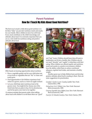 Parent Factsheet 
How Do I Teach My Kids About Good Nutrition? 
The best way to teach a child about good nutrition is to 
let them “help” you provide nutritious meals and snacks 
for your family. Allow children to have fun with food. 
Every meal contributes to the child’s knowledge and 
attitudes about food. It is extremely important that you 
act as a role model for nutritious eating and positive 
attitudes about food. 
Offer hands-on learning opportunities about nutrition. 
• Have a vegetable garden and let your child plant one 
or two fruits or vegetables that are “his” to water and 
watch grow. 
and “bad” foods. Children should learn that all foods in 
moderation can fit into a healthy diet. Children also do 
not need “shoulds” and “oughts” to help them with their 
eating. When children are offered regular and nutritious 
meals and snacks in a positive environment, children 
have the ability within them to achieve nutritional 
adequacy, regulate food intake, and maintain a healthy 
weight. 
Another great way to help children learn and develop 
positive attitudes about food is reading to them. Here are 
some suggestions for preschoolers: 
Grandpa’s Garden Lunch. Caseley, Judith. New York: 
Greenwillow, 1990. 
Eating from A to Z. Ehlert, Lois. New York: Harcourt 
Brave Jovanovich, 1989. 
Growing Vegetable Soup. Ehlert, Lois. New York: Harcourt 
Brave Jovanovich, 1987. 
Feast for 10. Falwell, Carolyn. New York: Clarion, 1993. 
• Find opportunities to let children experience food 
where it is grown, such as a visit to an apple orchard. 
• Let your child help select nutritious food at the 
grocery store. You might let her choose one of the 
fresh fruits that you plan to buy. Or, be adventurous, 
and let her pick a new fruit to try together. 
A common mistake that parents make when talking 
about food with children is to tell them there are “good” 
What’s Right for Young Children I I • Wisconsin Department of Public Instruction 23 
 