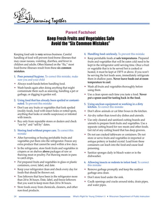 Learning Together 
Parent Factsheet 
Keep Fresh Fruits and Vegetables Safe 
Avoid the “Six Common Mistakes” 
Keeping food safe is very serious business. Careful 
handling of food will prevent food-borne illnesses that 
may cause nausea, vomiting, diarrhea, and fever in 
children and adults. Often blamed on the “flu,” most 
food-borne illnesses result from these six common 
mistakes. 
1. Poor personal hygiene. To correct this mistake, make 
sure you and your child 
• Always wash hands before handling food. 
• Wash hands again after doing anything that might 
contaminate them such as sneezing, handling a pet or 
garbage, or digging in garden soil. 
2. Using food that has already been spoiled or contami-nated. 
To prevent this mistake 
• Don’t use any fruits or vegetables that look spoiled 
(moldy foods, food with insect holes or rotted spots, 
anything that looks or smells suspicious) or infested 
with insects. 
• Buy only from reputable stores or dealers and check 
“use by” and “sell by” dates. 
3. Storing food without proper care. To correct this 
mistake 
• After harvesting or buying perishable fruits and 
vegetables put them into the refrigerator. Freeze any 
extra produce that cannot be used within a few days. 
• In the refrigerator, store fresh fruits and vegetables in 
crispers or on shelves above packages of raw or 
thawing meat or poultry. Put thawing meats in pans 
to catch drips. 
• Put prepared fruits and vegetables in glass or plastic 
containers, cover, label, and date. 
• Keep your refrigerator clean and check every day for 
foods that should be thrown out. 
• Toss leftovers that have been in the refrigerator more 
than 24 to 36 hours. Date, label, and freeze leftovers 
that you want to keep more than 24 to 36 hours. 
• Store foods away from chemicals, cleaners, and other 
non-food products. 
4. Handling food carelessly. To prevent this mistake 
• Keep perishable foods at safe temperatures. Prepared 
fruits and vegetables that will be eaten cold need to be 
kept in the refrigerator until serving time. Once a fruit 
or vegetable that is to be served hot is cooked or 
heated, it must be kept at 150°F or above. If you won’t 
be serving the hot foods soon, immediately refrigerate 
them in shallow pans. Never leave foods out at room 
temperature to cool. 
• Wash all fruits and vegetables thoroughly before 
using them. 
• Use a clean spoon each time you taste a food. Never 
put a spoon used for tasting back in the food. 
5. Using unclean equipment or working in a dirty 
kitchen. To correct this mistake 
• Don’t allow animals or cat litter boxes in the kitchen. 
• Air-dry rather than towel-dry dishes and utensils. 
• Use only cleaned and sanitized cutting boards and 
utensils to prepare fresh fruits and vegetables. Use a 
separate cutting board for raw meats and other foods. 
Get rid of any cutting board that has deep grooves. 
• Do not use cracked tableware or containers. Do not 
store or serve fruits and vegetables in imported or 
antique pottery or leaded crystal. Lead from these 
containers can leach into the food and cause lead 
poisoning. 
• Sanitize sponges daily in bleach water or in the 
dishwasher. 
6. Allowing insects or rodents to infest food. To correct 
this mistake 
• Remove garbage promptly and keep the outdoor 
garbage area clean. 
• Don’t store food under the sink. 
• Caulk openings and cracks around sinks, drain pipes, 
and water pipes. 
24 What’s Right for Young Children I I • Wisconsin Department of Public Instruction 
 