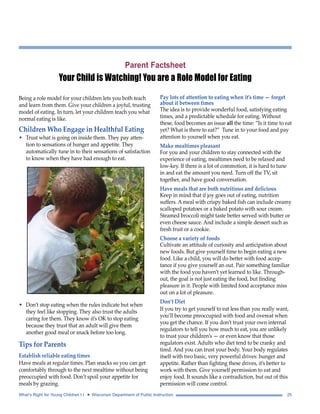 Parent Factsheet 
Your Child is Watching! You are a Role Model for Eating 
Being a role model for your children lets you both teach 
and learn from them. Give your children a joyful, trusting 
model of eating. In turn, let your children teach you what 
normal eating is like. 
Children Who Engage in Healthful Eating 
• Trust what is going on inside them. They pay atten-tion 
to sensations of hunger and appetite. They 
automatically tune in to their sensations of satisfaction 
to know when they have had enough to eat. 
• Don’t stop eating when the rules indicate but when 
they feel like stopping. They also trust the adults 
caring for them. They know it’s OK to stop eating 
because they trust that an adult will give them 
another good meal or snack before too long. 
Tips for Parents 
Establish reliable eating times 
Have meals at regular times. Plan snacks so you can get 
comfortably through to the next mealtime without being 
preoccupied with food. Don’t spoil your appetite for 
meals by grazing. 
Pay lots of attention to eating when it’s time — forget 
about it between times 
The idea is to provide wonderful food, satisfying eating 
times, and a predictable schedule for eating. Without 
these, food becomes an issue all the time: “Is it time to eat 
yet? What is there to eat?” Tune in to your food and pay 
attention to yourself when you eat. 
Make mealtimes pleasant 
For you and your children to stay connected with the 
experience of eating, mealtimes need to be relaxed and 
low-key. If there is a lot of commotion, it is hard to tune 
in and eat the amount you need. Turn off the TV, sit 
together, and have good conversation. 
Have meals that are both nutritious and delicious 
Keep in mind that if joy goes out of eating, nutrition 
suffers. A meal with crispy baked fish can include creamy 
scalloped potatoes or a baked potato with sour cream. 
Steamed broccoli might taste better served with butter or 
even cheese sauce. And include a simple dessert such as 
fresh fruit or a cookie. 
Choose a variety of foods 
Cultivate an attitude of curiosity and anticipation about 
new foods. But give yourself time to begin eating a new 
food. Like a child, you will do better with food accep-tance 
if you give yourself an out. Pair something familiar 
with the food you haven’t yet learned to like. Through-out, 
the goal is not just eating the food, but finding 
pleasure in it. People with limited food acceptance miss 
out on a lot of pleasure. 
Don’t Diet 
If you try to get yourself to eat less than you really want, 
you’ll become preoccupied with food and overeat when 
you get the chance. If you don’t trust your own internal 
regulators to tell you how much to eat, you are unlikely 
to trust your children’s — or even know that those 
regulators exist. Adults who diet tend to be cranky and 
tired. And you can trust your body. Your body regulates 
itself with two basic, very powerful drives: hunger and 
appetite. Rather than fighting these drives, it’s better to 
work with them. Give yourself permission to eat and 
enjoy food. It sounds like a contradiction, but out of this 
permission will come control. 
What’s Right for Young Children I I • Wisconsin Department of Public Instruction 25 
 