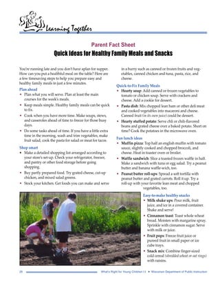 Learning Together 
Parent Fact Sheet 
Quick Ideas for Healthy Family Meals and Snacks 
You’re running late and you don’t have aplan for supper. 
How can you put a healthful meal on the table? Here are 
a few timesaving steps to help you prepare easy and 
healthy family meals in just a few minutes. 
Plan ahead 
• Plan what you will serve. Plan at least the main 
courses for the week’s meals. 
• Keep meals simple. Healthy family meals can be quick 
to fix. 
• Cook when you have more time. Make soups, stews, 
and casseroles ahead of time to freeze for those busy 
days. 
• Do some tasks ahead of time. If you have a little extra 
time in the morning, wash and trim vegetables, make 
fruit salad, cook the pasta for salad or meat for tacos. 
Shop smart 
• Make a detailed shopping list arranged according to 
your store’s set-up. Check your refrigerator, freezer, 
and pantry or other food storage before going 
shopping. 
• Buy partly prepared food. Try grated cheese, cut-up 
chicken, and mixed salad greens. 
• Stock your kitchen. Get foods you can make and serve 
in a hurry such as canned or frozen fruits and veg-etables, 
canned chicken and tuna, pasta, rice, and 
cheese. 
Quick-to-Fix Family Meals 
• Hearty soup: Add canned or frozen vegetables to 
tomato or chicken soup. Serve with crackers and 
cheese. Add a cookie for dessert. 
• Pasta dish: Mix chopped lean ham or other deli meat 
and cooked vegetables into macaroni and cheese. 
Canned fruit (in its own juice) could be dessert. 
• Hearty stuffed potato: Serve chli or chili-flavored 
beans and grated cheese over a baked potato. Short on 
time? Cook the potatoes in the microwave oven. 
Fun lunch ideas 
• Muffin pizza: Top half an english muffin with tomato 
sauce, slightly cooked and chopped broccoli, and 
cheese. Heat in toaster oven or broiler. 
• Waffle sandwich: Slice a toasted frozen waffle in half. 
Make a sandwich with tuna or egg salad. Try a peanut 
butter and banana waffle-wich, too. 
• Peanut butter roll-ups: Spread a soft tortilla with 
peanut butter and grated carrots. Roll it up. Try a 
roll-up with your favorite lean meat and chopped 
vegetables, too. 
Easy-to-make healthy snacks 
• Milk shake ups: Pour milk, fruit 
juice, and ice in a covered container. 
Shake and serve! 
• Cinnamon toast: Toast whole wheat 
bread. Moisten with margarine spray. 
Sprinkle with cinnamon sugar. Serve 
with milk or juice. 
• Fruit pops: Freeze fruit juice or 
pureed fruit in small paper or ice 
cube trays. 
• Snack mix: Combine finger-sized 
cold cereal (shredded wheat or oat rings) 
with raisins. 
26 What’s Right for Young Children I I • Wisconsin Department of Public Instruction 
 