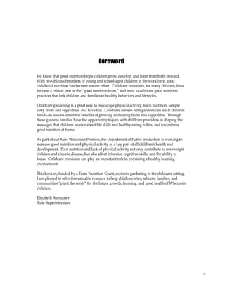 v 
Foreword 
We know that good nutrition helps children grow, develop, and learn from birth onward. 
With two-thirds of mothers of young and school-aged children in the workforce, good 
childhood nutrition has become a team effort. Childcare providers, for many children, have 
become a critical part of the “good nutrition team,” and need to cultivate good nutrition 
practices that link children and families to healthy behaviors and lifestyles. 
Childcare gardening is a great way to encourage physical activity, teach nutrition, sample 
tasty fruits and vegetables, and have fun. Childcare centers with gardens can teach children 
hands-on lessons about the benefits of growing and eating fruits and vegetables. Through 
these gardens families have the opportunity to join with childcare providers in shaping the 
messages that children receive about life skills and healthy eating habits, and to continue 
good nutrition at home. 
As part of our New Wisconsin Promise, the Department of Public Instruction is working to 
increase good nutrition and physical activity as a key part of all children’s health and 
development. Poor nutrition and lack of physical activity not only contribute to overweight 
children and chronic disease, but also affect behavior, cognitive skills, and the ability to 
focus. Childcare providers can play an important role in providing a healthy learning 
environment. 
This booklet, funded by a Team Nutrition Grant, explores gardening in the childcare setting. 
I am pleased to offer this valuable resource to help childcare sites, schools, families, and 
communities “plant the seeds” for the future growth, learning, and good health of Wisconsin 
children. 
Elizabeth Burmaster 
State Superintendent 
 