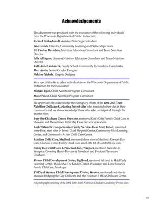 vii 
Acknowledgements 
This document was produced with the assistance of the following individuals 
from the Wisconsin Department of Public Instruction: 
Richard Grobschmidt, Assistant State Superintendent 
Jane Grinde, Director, Community Learning and Partnerships Team 
Jill Camber Davidson, Nutrition Education Consultant and Team Nutrition 
Director 
Julie Allington, (former) Nutrition Education Consultant and Team Nutrition 
Director 
Ruth Anne Landsverk, Family-School-Community Partnerships Coordinator 
Meri Annin, Senior Graphic Designer 
Neldine Nichols, Graphic Designer 
Very special thanks to other individuals from the Wisconsin Department of Public 
Instruction for their assistance: 
Michael Ryan, Child Nutrition Program Consultant 
Molle Polzin, Child Nutrition Program Consultant 
We appreciatively acknowledge the exemplary efforts of the 2004-2005 Team 
Nutrition Childcare Gardening Project sites who mentored other sites in their 
community and we also acknowledge those sites who participated through the 
grantee sites: 
Busy Bee Childcare Center, Shawano, mentored God’s Gifts Family Child Care in 
Shawano and Menominee Tribal Day Care Services in Keshena. 
Rock Walworth Comprehensive Family Services Head Start, Beloit, mentored 
three Head start sites in Beloit: Good Shepard Center, Community Kids Learning 
Center, and Community Action Child Care Center. 
Sandbox Child Care, Medford, mentored three sites in Medford: Donna’s Day 
Care, Glorious Times Family Child Care and Little Bit of Comfort Day Care. 
Sunny Day Child Care & Preschool, Inc., Waupaca, mentored two sites in 
Waupaca: Growing Hands Daycare & Preschool and Precious Playmates 
Childcare. 
Vernon Child Development Center, Big Bend, mentored A Hand to Hold Early 
Learning Center, Waukesha; The Kiddie Corner, Pewaukee; and Little Miracles 
Family Childcare, Muskego. 
YWCA of Wausau Child Development Center, Wausau, mentored two sites in 
Wausau: Bridging the Gap Childcare and the Woodson YMCA Childcare Center. 
All photographs courtesy of the 2004-2005 Team Nutrition Childcare Gardening Project sites. 
 