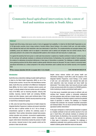 Review: Community-based agricultural interventions in the context of food and nutrition security 
Community-based agricultural interventions in the context of 
food and nutrition security in South Africa 
Abstract 
Despite South Africa being a food-secure country in terms of aggregate food availability, it is listed by the World Health Organization as one 
of 36 high-burden countries, home to large numbers of stunted children. Recent findings, in the context of both over- and under-nutrition, 
have indicated that adult and child malnutrition rates have deteriorated in South Africa. The complementarities and synergies between food 
availability, access and utilisation need to be aligned in interventions used to address and strengthen food and nutrition security. This is 
particularly pertinent in the context of the widespread AIDS epidemic which interacts with food insecurity in complex ways. 
It is against this backdrop that home-grown or small-scale food production is explored as a feasible contributor to food and nutrition security 
for the rural poor with particular emphasis on contextual and technical factors. By illustrating a few successful models of home gardening, 
the evidence for addressing micronutrient deficiencies in these types of interventions is presented. The challenges to establish sustainable 
home gardening practices and the efforts needed to address gender-distinctive issues are discussed. The case is made for community-based 
agricultural interventions as a critical component of the various interventions used to address food and nutrition security at the household 
level. 
Peer reviewed. (Submitted: 2010-09-12, Accepted: 2010-11-27). © SAJCN S Afr J Clin Nutr 2011;24(1):21-30 
S Afr J Clin Nutr 2011;24(1) 
21 
aFaber M, aWitten C, bDrimie S 
a Nutritional Intervention Research Unit, Medical Research Council 
b Regional Coordinator, RENEWAL, International Food Policy Research Institute 
Correspondence to: Mieke Faber, e-mail: mieke.faber@mrc.ac.za 
Keywords: food security, nutrition, malnutrition, poverty, child mortality, undernutrition, dietary intake, community based agricultural activities, food gardens 
Introduction 
South Africa has a malnutrition challenge of public health significance 
is listed by the World Health Organization (WHO) as one of the 
36 high-burden countries.1 As one of the 189 United Nations member 
states, South Africa has committed to the Millennium Development 
Goals (MDGs), the first of which (“eradicate extreme poverty and 
hunger”) is directly related to food and nutrition security. In addition, 
many of the MDGs, such as improving education, reducing child 
mortality, improving maternal health and combating HIV/AIDS, 
malaria and other diseases, require good nutritional status if they 
are to be achieved effectively.2 Nutrition security should thus be high 
on South Africa’s development agenda. 
In 1995, when the South African Department of Health initiated the 
Integrated Nutrition Programme to address and prevent malnutrition 
with the vision of optimal nutrition for all, it did so through a 
comprehensive approach to address the underlying causes of 
malnutrition.3 Direct nutrition interventions included food provision, 
nutrition education and promotion, micronutrient supplementation, 
food fortification and disease-specific nutrition counselling and 
support, while indirect interventions involved the provision of health 
care services, improved access to food, parasite control and the 
provision of clean and safe water. 
Despite various national nutrition and primary health care 
interventions emerging in South Africa under the auspices of the 
Integrated Nutrition Programme, recent findings, in the context 
of both over- and undernutrition, have indicated that adult and 
child malnutrition rates have increased and hence health has 
deteriorated.4,5 Poor dietary intake, food insecurity and poor quality 
of basic services prevail within the context of an HIV/AIDS pandemic, 
further burdening an already overstretched health system.6 
To be food secure, households need access to sufficient, safe and 
nutritious food.7 However, nutrition is intrinsically multisectoral 
and food production alone will have a limited impact on nutritional 
outcomes. Strategies are therefore needed to maximise the potential 
impact of agriculture in nutrition. The challenge is to translate 
increased food production into increased household consumption 
and individual intakes. This can only be achieved through integrated 
agricultural-nutrition interventions.8 
In this paper, homegrown or small-scale food production is explored 
as a feasible contributor to food and nutrition security for the rural 
poor in South Africa, with particular emphasis on contextual and 
technical factors. By illustrating a few successful home gardening 
models, the evidence for addressing micronutrient deficiencies 
in these types of intervention is presented. The challenges in 
establishing sustainable home gardening practices and the efforts 
needed to address gender-distinctive issues are discussed. 
 