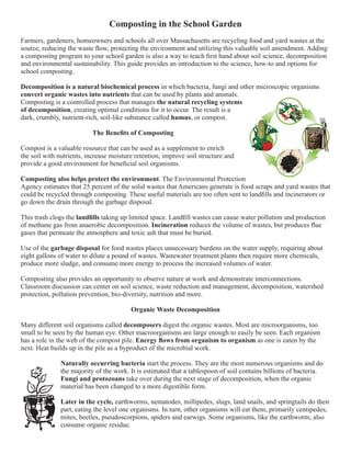 Composting in the School Garden 
Farmers, gardeners, homeowners and schools all over Massachusetts are recycling food and yard wastes at the 
source, reducing the waste flow, protecting the environment and utilizing this valuable soil amendment. Adding 
a composting program to your school garden is also a way to teach first hand about soil science, decomposition 
and environmental sustainability. This guide provides an introduction to the science, how-to and options for 
school composting. 
Decomposition is a natural biochemical process in which bacteria, fungi and other microscopic organisms 
convert organic wastes into nutrients that can be used by plants and animals. 
Composting is a controlled process that manages the natural recycling systems 
of decomposition, creating optimal conditions for it to occur. The result is a 
dark, crumbly, nutrient-rich, soil-like substance called humus, or compost. 
The Benefits of Composting 
Compost is a valuable resource that can be used as a supplement to enrich 
the soil with nutrients, increase moisture retention, improve soil structure and 
provide a good environment for beneficial soil organisms. 
Composting also helps protect the environment. The Environmental Protection 
Agency estimates that 25 percent of the solid wastes that Americans generate is food scraps and yard wastes that 
could be recycled through composting. These useful materials are too often sent to landfills and incinerators or 
go down the drain through the garbage disposal. 
This trash clogs the landfills taking up limited space. Landfill wastes can cause water pollution and production 
of methane gas from anaerobic decomposition. Incineration reduces the volume of wastes, but produces flue 
gases that permeate the atmosphere and toxic ash that must be buried. 
Use of the garbage disposal for food wastes places unnecessary burdens on the water supply, requiring about 
eight gallons of water to dilute a pound of wastes. Wastewater treatment plants then require more chemicals, 
produce more sludge, and consume more energy to process the increased volumes of water. 
Composting also provides an opportunity to observe nature at work and demonstrate interconnections. 
Classroom discussion can center on soil science, waste reduction and management, decomposition, watershed 
protection, pollution prevention, bio-diversity, nutrition and more. 
Organic Waste Decomposition 
Many different soil organisms called decomposers digest the organic wastes. Most are microorganisms, too 
small to be seen by the human eye. Other macroorganisms are large enough to easily be seen. Each organism 
has a role in the web of the compost pile. Energy flows from organism to organism as one is eaten by the 
next. Heat builds up in the pile as a byproduct of the microbial work. 
Naturally occurring bacteria start the process. They are the most numerous organisms and do 
the majority of the work. It is estimated that a tablespoon of soil contains billions of bacteria. 
Fungi and protozoans take over during the next stage of decomposition, when the organic 
material has been changed to a more digestible form. 
Later in the cycle, earthworms, nematodes, millipedes, slugs, land snails, and springtails do their 
part, eating the level one organisms. In turn, other organisms will eat them, primarily centipedes, 
mites, beetles, pseudoscorpions, spiders and earwigs. Some organisms, like the earthworm, also 
consume organic residue. 
 