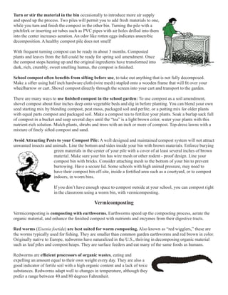 Turn or stir the material in the bin occasionally to introduce more air supply 
and speed up the process. Two piles will permit you to add fresh materials to one, 
while you turn and finish the compost in the other bin. Turning the pile with a 
pitchfork or inserting air tubes such as PVC pipes with air holes drilled into them 
into the center increases aeration. An odor like rotten eggs indicates anaerobic 
decomposition. A healthy compost pile does not smell! 
With frequent turning compost can be ready in about 3 months. Composted 
plants and leaves from the fall could be ready for spring soil amendment. Once 
the compost stops heating up and the original ingredients have transformed into 
dark, rich, crumbly, sweet smelling humus, the compost is finished. 
School compost often benefits from sifting before use, to take out anything that is not fully decomposed. 
Make a sifter using half inch hardware cloth (wire mesh) stapled onto a wooden frame that will fit over your 
wheelbarrow or cart. Shovel compost directly through the screen into your cart and transport to the garden. 
There are many ways to use finished compost in the school garden: To use compost as a soil amendment, 
shovel compost about four inches deep onto vegetable beds and dig in before planting. You can blend your own 
seed starting mix by blending compost, peat moss, packaged soil and perlite, or a potting mix for older plants 
with equal parts compost and packaged soil. Make a compost tea to fertilize your plants. Soak a burlap sack full 
of compost in a bucket and seep several days until the “tea” is a light brown color, water your plants with this 
nutrient-rich solution. Mulch plants, shrubs and trees with an inch or more of compost. Top-dress lawns with a 
mixture of finely sifted compost and sand. 
Avoid Attracting Pests to your Compost Pile: A well designed and maintained compost system will not attract 
unwanted insects and animals. Line the bottom and sides inside your bin with brown materials. Enforce burying 
green materials in the center of your pile with a cover of at least several inches of brown 
material. Make sure your bin has wire mesh or other rodent - proof design. Line your 
compost bin with bricks. Consider attaching mesh to the bottom of your bin to prevent 
burrowing. Have a secure lid. Some schools with high animal pressure, may need to 
have their compost bin off-site, inside a fortified area such as a courtyard, or to compost 
indoors, in worm bins. 
If you don’t have enough space to compost outside at your school, you can compost right 
in the classroom using a worm bin, with vermicomposting. 
Vermicomposting 
Vermicomposting is composting with earthworms. Earthworms speed up the composting process, aerate the 
organic material, and enhance the finished compost with nutrients and enzymes from their digestive tracts. 
Red worms (Eisenia foetida) are best suited for worm composting. Also known as “red wigglers,” these are 
the worms typically used for fishing. They are smaller than common garden earthworms and red brown in color. 
Originally native to Europe, redworms have naturalized in the U.S., thriving in decomposing organic material 
such as leaf piles and compost heaps. They are surface feeders and eat many of the same foods as humans. 
Redworms are efficient processors of organic wastes, eating and 
expelling an amount equal to their own weight every day. They are also a 
good indicator of fertile soil with a high organic content and a lack of toxic 
substances. Redworms adapt well to changes in temperature, although they 
prefer a range between 40 and 80 degrees Fahrenheit. 
 
