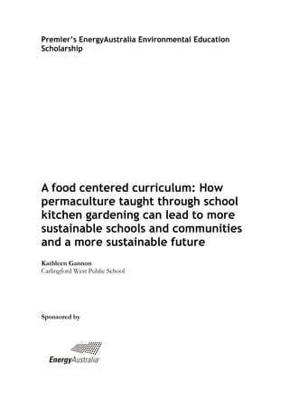 Premier’s EnergyAustralia Environmental Education Scholarship 
A food centered curriculum: How permaculture taught through school kitchen gardening can lead to more sustainable schools and communities and a more sustainable future 
Kathleen Gannon 
Carlingford West Public School 
Sponsored by 
 