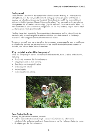 PREMIER’S TEACHER SCHOLARSHIP REPORTS 
2 
Background 
Environmental Education is the responsibility of all educators. Working in a primary school setting I have, over the years, established with colleagues various programs with the aim of reducing our school’s environmental footprint. The tasks are invariably the responsibility of students in the Environment Club and interested teachers. They are usually undertaken during lunch periods and often clash with meetings, playtime and other clubs or rehearsals. When a key staff member takes leave or moves on, the projects can fall away and may only be revived when another interested party joins the staff. 
Funding for projects is generally through grants and donations or student competitions. An interested party is usually required to write submissions, seek free materials or encourage students to enter competitions with an environmental theme. 
The aim of my study tour was to learn how kitchen garden programs can be used to enrich, not overburden the teaching and learning in schools and provide a stimulating environment for students, staff and the wider school community. 
Why establish a school kitchen garden? 
There is a complexity of reasons behind the establishment of Kitchen Gardens within school, including: 
• developing awareness for the environment, 
• engaging students in their learning, 
• fostering community participation, 
• increasing self- esteem 
• improving diet 
• increasing physical activity. 
Benefits for Students 
By using the garden as a classroom, students: 
 achieve increased self esteem through a sense of involvement and achievement 
 gain knowledge and understanding of the environment and the challenges facing the planet 
 develop respect for the environment  