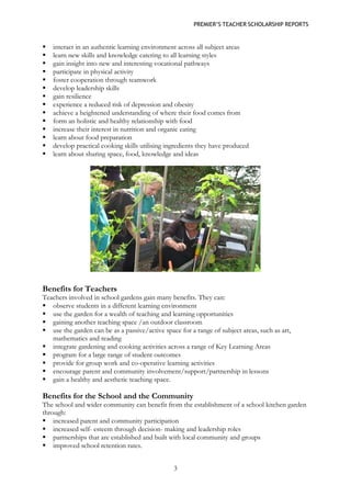 PREMIER’S TEACHER SCHOLARSHIP REPORTS 
3 
 interact in an authentic learning environment across all subject areas 
 learn new skills and knowledge catering to all learning styles 
 gain insight into new and interesting vocational pathways 
 participate in physical activity 
 foster cooperation through teamwork 
 develop leadership skills 
 gain resilience 
 experience a reduced risk of depression and obesity 
 achieve a heightened understanding of where their food comes from 
 form an holistic and healthy relationship with food 
 increase their interest in nutrition and organic eating 
 learn about food preparation 
 develop practical cooking skills utilising ingredients they have produced 
 learn about sharing space, food, knowledge and ideas 
Benefits for Teachers 
Teachers involved in school gardens gain many benefits. They can: 
 observe students in a different learning environment 
 use the garden for a wealth of teaching and learning opportunities 
 gaining another teaching space /an outdoor classroom 
 use the garden can be as a passive/active space for a range of subject areas, such as art, mathematics and reading 
 integrate gardening and cooking activities across a range of Key Learning Areas 
 program for a large range of student outcomes 
 provide for group work and co-operative learning activities 
 encourage parent and community involvement/support/partnership in lessons 
 gain a healthy and aesthetic teaching space. 
Benefits for the School and the Community 
The school and wider community can benefit from the establishment of a school kitchen garden through: 
 increased parent and community participation 
 increased self- esteem through decision- making and leadership roles 
 partnerships that are established and built with local community and groups 
 improved school retention rates.  