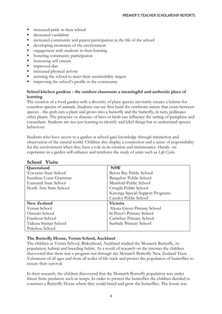 PREMIER’S TEACHER SCHOLARSHIP REPORTS 
4 
 increased pride in their school 
 decreased vandalism 
 increased community and parent participation in the life of the school 
 developing awareness of the environment 
 engagement with students in their learning 
 fostering community participation 
 increasing self esteem 
 improved diet 
 increased physical activity 
 assisting the school to meet their sustainability targets 
 improving the school’s profile in the community 
School kitchen gardens - the outdoor classroom a meaningful and authentic place of learning 
The creation of a food garden with a diversity of plant species inevitably creates a habitat for countless species of animals. Students can see first hand the symbiotic nature that exists between species - the grub eats a plant and grows into a butterfly and the butterfly, in turn, pollinates other plants. The presence or absence of bees or birds can influence the setting of pumpkins and cucumbers. Students are not just learning to identify and label things but to understand species behaviour. 
Students who have access to a garden at school gain knowledge through interaction and observation of the natural world. Children also display a connection and a sense of responsibility for the environment when they have a role in its creation and maintenance. Hands- on experience in a garden will enhance and reinforce the study of units such as Life Cycles. 
School Visits 
Queensland 
Tewantin State School 
Sunshine Coast Grammar 
Eumundi State School 
North Arm State School 
NSW 
Byron Bay Public School 
Bangalow Public School 
Manifold Public School 
Cringila Public School 
Karonga Special Support Programs 
Cawdor Public School 
New Zealand 
Verran School 
Onerahi School 
Frankton School 
Taikura Steiner School 
Pukehou School 
Victoria 
Altona Green Primary School 
St Peter’s Primary School 
Carlsrhue Primary School 
Surfside Primary School 
The Butterfly House, Verran School, Auckland 
The children at Verran School, Birkenhead, Auckland studied the Monarch Butterfly, its population, habitat and breeding habits. As a result of research on the internet the children discovered that there was a program run through the Monarch Butterfly New Zealand Trust. Volunteers of all ages and from all walks of life track and protect the population of butterflies to ensure their survival. 
In their research, the children discovered that the Monarch Butterfly population was under threat from predators such as wasps. In order to protect the butterflies the children decided to construct a Butterfly House where they could breed and grow the butterflies. The house was  