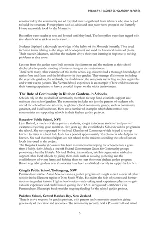 PREMIER’S TEACHER SCHOLARSHIP REPORTS 
5 
constructed by the community out of recycled material gathered from relatives who also helped to build the structure. Forage plants such as salvias and swan plants were grown in the Butterfly House to provide food for the Monarchs. 
Butterflies were caught in nets and housed until they bred. The butterflies were then tagged with tiny identification stickers and released. 
Students displayed a thorough knowledge of the habits of the Monarch butterfly. They used technical terms relating to the stages of development and used the botanical names of plants. Their teacher, Maureen, said that the students drove their own learning in response to solving problems as they arose. 
Lessons from the garden were built upon in the classroom and the students at this school displayed a deep understanding of issues relating to the environment. 
There were many other examples of this in the school e.g. students had a thorough knowledge of native flora and fauna and the biodiversity in their garden. They manage all elements including the vegetable gardens, the orchards, the shadehouse, the composts and selling surplus vegetables and worm wee to parents. The Verran School experience is an example of how children can use their learning experience to have a practical impact on the wider environment. 
The Role of Community in Kitchen Gardens in Schools 
Schools rely on the goodwill of community members to help fund, establish, support and maintain their school gardens. The community includes not just the parents of students who attend the school but also relatives, neighbours, local community groups, such as community gardener, and local businesses. Here are a number of examples which demonstrate how communities are supporting schools in their kitchen garden projects. 
Bangalow Public School, NSW 
Leah Roland, a mother of three primary students, sought to increase students’ and parents’ awareness regarding good nutrition. Five years ago she established a Kids in the Kitchen program in the school. She was supported by the local Chamber of Commerce which helped to set up kitchen facilities in a local hall. Leah has a pool of approximately 50 volunteers who help in the kitchen. She said that most helpers are not related to the students attending the school but are locals interested in the project. 
The Bangalow Chamber of Commerce has been instrumental in helping the school secure a grant from Healthy Active Schools; a one off Federal Government Grant for Community groups promoting a healthy lifestyle. Michael Molloy, its president, said his organization wished to support other local schools by giving them skills such as cooking gardening and the establishment of worm farms and helping them to start their own kitchen garden program. Raised vegetable gardens near classrooms have been established recently to supply the kitchen. 
Cringila Public School, Wollongong, NSW 
Permaculture teacher Aaron Sorensen runs a garden program at Cringila as well as several other schools in the Illawarra region of New South Wales. He enlists the help of parents and former students in garden lessons. High school students undertaking work experience placements gain valuable experience and credit toward gaining their TAFE recognized Certificate IV in Permaculture. Bluescope Steel provides ongoing funding for the school garden project. 
Pukehou School, Central Hawkes Bay, New Zealand 
There is active support for garden projects, with parents and community members giving generously of their time and resources. The community recently held a Possum Cull and raised  