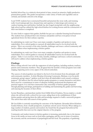 PREMIER’S TEACHER SCHOLARSHIP REPORTS 
7 
Surfside School has, in a relatively short period of time, created an attractive, highly productive permaculture garden. The garden incorporates a wide variety of herbs and vegetables and an orchard, and includes artwork in the design. 
Local TAFE students have constructed beautiful and practical dry stone walls, and retaining walls. Local tradespeople have donated time and expertise to help design and construct an outdoor learning area and kitchen. Surfside has also forged strong links with the neighbouring high school and has utilised the high school kitchen for cooking lessons until the construction of their own kitchen is completed. 
To raise funds to support their garden, Surfside has put out a calendar featuring local businesses The students have produced their own chutneys and pickles and have won prizes in local agricultural shows for their culinary expertise. 
In undertaking my study tour I have seen many examples of gardens and spoken to many stakeholders. For a school garden to succeed, all stakeholders need to be involved with the project. This is an overview of the roles, benefits, challenges and issues a school community will need to address when implementing a kitchen garden. 
In undertaking my study tour I have seen many examples of gardens and spoken to many stakeholders. For a school garden to succeed, all stakeholders need to be involved with the project. Table 1 is an overview of the roles, benefits, challenges and issues a school community will need to address when implementing a kitchen garden. 
Findings 
When visiting schools I met with the supporters of school gardens, including students, teachers, parents and community members. They all agreed that the benefits of their programs were wide- ranging, impacting across every aspect of the school curriculum. 
The success of school gardens was linked to the level of involvement from the principal, staff and community members. As John Morahan (Growing Community, Brisbane a not for profit community group) argues,” gardens work best when all stakeholders work toward a common purpose”. He believes that for school kitchen garden programs to sustain themselves and thrive there must be a commitment in terms of adequate funding, professional development and practical support. It is vital that communities take ownership of kitchen garden programs through planning and design, participation in building and maintaining the garden and harvesting and enjoying the bounties of their efforts. 
Leonie Shanahan, a permaculture teacher from Edible School Gardens, Noosa employs a model where she will work with a school for two years, aiding them in the establishment of their kitchen garden and giving them the skills and knowledge required to build a successful program. The school then takes full control of their garden. 
Dr Lisa Gibbs is currently researching the outcomes of the Stephanie Alexander School Kitchen Garden Scheme, from a health perspective, in primary schools across Victoria. When talking to a large number of students, parents and teachers she found that the program had achieved far reaching benefits that were not the original objective of the program. 
Community and student interest in kitchen gardens is increasing, particularly due to the intense focus in the media on issues such as food miles, packaging, and the cost in terms of nutrition, the economy and the environment of prepackaged and fast food. The popularity of gardening  