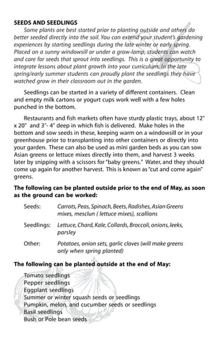 SEEDS AND SEEDLINGS 
Some plants are best started prior to planting outside and others do 
better seeded directly into the soil. You can extend your student’s gardening 
experiences by starting seedlings during the late winter or early spring. 
Placed on a sunny windowsill or under a grow-lamp, students can watch 
and care for seeds that sprout into seedlings. This is a great opportunity to 
integrate lessons about plant growth into your curriculum. In the late 
spring/early summer students can proudly plant the seedlings they have 
watched grow in their classroom out in the garden. 
Seedlings can be started in a variety of different containers. Clean 
and empty milk cartons or yogurt cups work well with a few holes 
punched in the bottom. 
Restaurants and fish markets often have sturdy plastic trays, about 12" 
x 20" and 3"- 4" deep in which fish is delivered. Make holes in the 
bottom and sow seeds in these, keeping warm on a windowsill or in your 
greenhouse prior to transplanting into other containers or directly into 
your garden. These can also be used as mini garden beds as you can sow 
Asian greens or lettuce mixes directly into them, and harvest 3 weeks 
later by snipping with a scissors for “baby greens.” Water, and they should 
come up again for another harvest. This is known as “cut and come again” 
greens. 
The following can be planted outside prior to the end of May, as soon 
as the ground can be worked: 
Seeds: Carrots, Peas, Spinach, Beets, Radishes, Asian Greens 
mixes, mesclun ( lettuce mixes), scallions 
Seedlings: Lettuce, Chard, Kale, Collards, Broccoli, onions, leeks, 
parsley 
Other: Potatoes, onion sets, garlic cloves (will make greens 
only when spring planted) 
The following can be planted outside at the end of May: 
Tomato seedlings 
Pepper seedlings 
Eggplant seedlings 
Summer or winter squash seeds or seedlings 
Pumpkin, melon, and cucumber seeds or seedlings 
Basil seedlings 
Bush or Pole bean seeds 
 