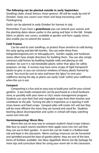 The following can be planted outside in early September: 
Seedlings (kale, chard, lettuce, Asian greens)- All will be ready by end of 
October- keep row covers over them and keep harvesting until 
Thanksgiving. 
Garlic can be planted in early October for harvest in July 
Remember, if you have a greenhouse you can extend your season, and 
the planting dates above earlier in the spring and later in the fall. Simple 
fabric or plastic row covers, available at garden and farm supply stores, 
also enable you to extend the season. 
Cold Frames 
Can be used to start seedlings, or protect those sensitive to cold during 
the early spring and late fall months. You can order these from 
kidsgardeningstore.com or teksupply.com. Garden supply and hardware 
stores often have simple directions for building them. You can also simply 
construct cold frames by building haybale walls and placing an old 
window- be sure it is non-breakable plastic rather than glass for safety 
purposes- on top. A nursery may have some scraps of rigid transparent 
plastic to give, or you can construct windows of heavy plastic framed by 
wood. You must be sure to raise and lower the “glass” to vent your 
coldframe during the day as plants can easily “cook” within your coldframe 
when the sun is out. 
Compost 
Composting is a fun and an easy way to build your soil for your school 
gardens. A pre-made compost bin can be purchased at a local hardware 
store, or possibly with your town or city’s waste management program. 
Students can save their fruit and vegetable scraps from their lunches and 
contribute to the pile. Turning the pile is important, as is layering it with 
straw, leaves and food scraps. Compost piles will create rich soil, but they 
will be more efficient the more they are turned and cared for. Students 
learning about decomposition and cycles in school will enjoy watching 
waste turn into soil. 
Vermicomposting/ Worm Bins 
Worm bins are an easy way to compost student’s food scraps indoors. 
Kids love to watch worms transform their apple cores into rich soil that 
they can use in their garden. A worm bin can be made in a Rubbermaid 
tub and kept in the classroom. Worm castings (manure) can be harvested 
and sprinkled around the base of garden plants- they are one of the best 
forms of fertilizer available. See Mary Appelhofs Worms Eat My Garbage for 
more tips and curriculum ideas for using your worm bin in the classroom. 
 