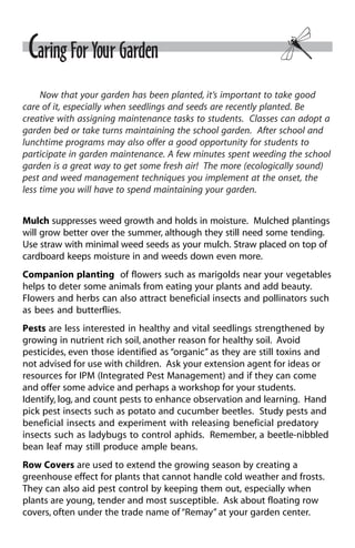 Caring For Your Garden 
Now that your garden has been planted, it’s important to take good 
care of it, especially when seedlings and seeds are recently planted. Be 
creative with assigning maintenance tasks to students. Classes can adopt a 
garden bed or take turns maintaining the school garden. After school and 
lunchtime programs may also offer a good opportunity for students to 
participate in garden maintenance. A few minutes spent weeding the school 
garden is a great way to get some fresh air! The more (ecologically sound) 
pest and weed management techniques you implement at the onset, the 
less time you will have to spend maintaining your garden. 
Mulch suppresses weed growth and holds in moisture. Mulched plantings 
will grow better over the summer, although they still need some tending. 
Use straw with minimal weed seeds as your mulch. Straw placed on top of 
cardboard keeps moisture in and weeds down even more. 
Companion planting of flowers such as marigolds near your vegetables 
helps to deter some animals from eating your plants and add beauty. 
Flowers and herbs can also attract beneficial insects and pollinators such 
as bees and butterflies. 
Pests are less interested in healthy and vital seedlings strengthened by 
growing in nutrient rich soil, another reason for healthy soil. Avoid 
pesticides, even those identified as “organic” as they are still toxins and 
not advised for use with children. Ask your extension agent for ideas or 
resources for IPM (Integrated Pest Management) and if they can come 
and offer some advice and perhaps a workshop for your students. 
Identify, log, and count pests to enhance observation and learning. Hand 
pick pest insects such as potato and cucumber beetles. Study pests and 
beneficial insects and experiment with releasing beneficial predatory 
insects such as ladybugs to control aphids. Remember, a beetle-nibbled 
bean leaf may still produce ample beans. 
Row Covers are used to extend the growing season by creating a 
greenhouse effect for plants that cannot handle cold weather and frosts. 
They can also aid pest control by keeping them out, especially when 
plants are young, tender and most susceptible. Ask about floating row 
covers, often under the trade name of “Remay” at your garden center. 
 