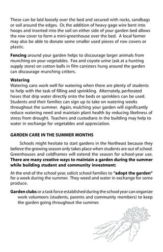 These can be laid loosely over the bed and secured with rocks, sandbags 
or soil around the edges. Or, the addition of heavy gage wire bent into 
hoops and inserted into the soil on either side of your garden bed allows 
the row cover to form a mini-greenhouse over the bed. A local farmer 
may also be able to donate some smaller used pieces of row covers or 
plastic. 
Fencing around your garden helps to discourage larger animals from 
munching on your vegetables. Fox and coyote urine (ask at a hunting 
supply store) on cotton balls in film canisters hung around the garden 
can discourage munching critters. 
Watering 
Watering cans work well for watering when there are plenty of students 
to help with the task of filling and sprinkling. Alternately, perforated 
hoses that drip water directly onto the beds or sprinklers can be used. 
Students and their families can sign up to take on watering weeks 
throughout the summer. Again, mulching your garden will significantly 
reduce watering need and maintain plant health by reducing likeliness of 
stress from drought. Teachers and custodians in the building may help to 
water in exchange for vegetables and appreciation. 
GARDEN CARE IN THE SUMMER MONTHS 
Schools might hesitate to start gardens in the Northeast because they 
believe the growing season only takes place when students are out of school. 
Greenhouses and coldframes will extend the season for school-year use. 
There are many creative ways to maintain a garden during the summer 
while building student and community investment: 
At the end of the school year, solicit school families to “adopt the garden” 
for a week during the summer. They weed and water in exchange for some 
produce. 
Garden clubs or a task force established during the school year can organize 
work volunteers (students, parents and community members) to keep 
the garden going throughout the summer. 
 
