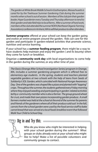 The garden at White Brook Middle School in Easthampton, Massachusetts is 
cared for by the Treehouse Summer Gardening Club during the summer 
months when school is out of session. Members of the club join their garden 
leader, Hope Guardenier every Tuesday and Thursday afternoon to tend to 
their garden and take field trips to local farms. After a summer of hard work, 
members of the club attended the summer NOFA (Northeast Organic Farming 
Associations) conference in Amherst, MA to sell their produce to other attendees. 
Summer programs offered at your school can keep the garden going 
and evolve an entire program around the garden. Kids can care for the 
garden and participate in garden-related activities that promote science, 
nutrition and service learning. 
If your school has a summer feeding program, there might be a way to 
have students help maintain and enjoy the garden ( and its bounty) when 
they come for lunch or breakfast. 
Organize a community work day with local organizations to come help 
in the garden during the summer, or any other time of year. 
The Oasis (Orange After School Investigation Series) program in Orange, 
MA, includes a summer gardening program which is offered free to 
elementary age students. In the spring, students and teachers planted 
vegetable gardens at two schools with the help of teens from Seeds of 
Solidarity’s SOL Garden, which coincided with National Hunger Awareness 
Day. One of the gardens was shaped like a pizza and planted with “topping” 
crops. Throughout the summer, the students gathered every Friday morning 
where they enjoyed weeding and participating in garden-related activities 
led by a community member who is also a farmer. The group ground wheat 
for crust, and made their own pizzas incorporating garden produce. A small 
farmers market was held at the school at the end of the summer for parents 
and friends of the gardeners where all of their produce sold out! In the fall, 
carrots from the school garden were used by the food service staff to bake 
carrot bread that was served at a local foods breakfast event that followed 
Walk Your Child to School Day. 
Dig in and Try this: 
Who do you know who might be interested in helping 
with your school garden during the summer? What 
groups or clubs already exist at your school who might 
like to help? Make a list of possible volunteers and 
community groups to contact. 
 