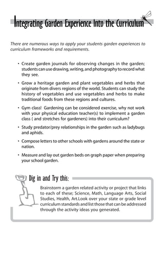 Integrating Garden Experience Into the Curriculum 
There are numerous ways to apply your students garden experiences to 
curriculum frameworks and requirements. 
• Create garden journals for observing changes in the garden; 
students can use drawing, writing, and photography to record what 
they see. 
• Grow a heritage garden and plant vegetables and herbs that 
originate from divers regions of the world. Students can study the 
history of vegetables and use vegetables and herbs to make 
traditional foods from these regions and cultures. 
• Gym class! Gardening can be considered exercise, why not work 
with your physical education teacher(s) to implement a garden 
class ( and stretches for gardeners) into their curriculum? 
• Study predator/prey relationships in the garden such as ladybugs 
and aphids. 
• Compose letters to other schools with gardens around the state or 
nation. 
• Measure and lay out garden beds on graph paper when preparing 
your school garden. 
Dig in and Try this: 
Brainstorm a garden related activity or project that links 
to each of these; Science, Math, Language Arts, Social 
Studies, Health, Art.Look over your state or grade level 
curriculum standards and list those that can be addressed 
through the activity ideas you generated. 
 