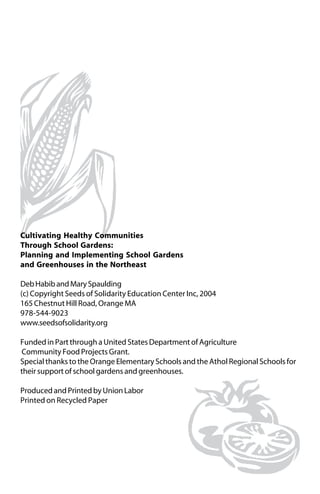Cultivating Healthy Communities 
Through School Gardens: 
Planning and Implementing School Gardens 
and Greenhouses in the Northeast 
Deb Habib and Mary Spaulding 
(c) Copyright Seeds of Solidarity Education Center Inc, 2004 
165 Chestnut Hill Road, Orange MA 
978-544-9023 
www.seedsofsolidarity.org 
Funded in Part through a United States Department of Agriculture 
Community Food Projects Grant. 
Special thanks to the Orange Elementary Schools and the Athol Regional Schools for 
their support of school gardens and greenhouses. 
Produced and Printed by Union Labor 
Printed on Recycled Paper 
 