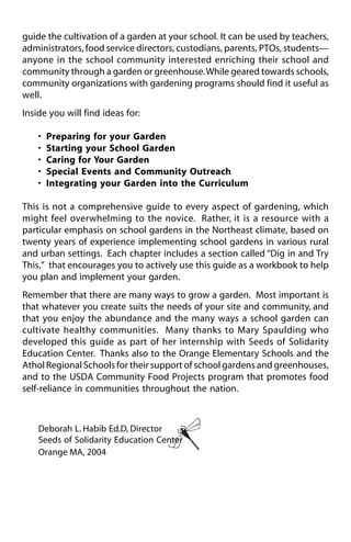 guide the cultivation of a garden at your school. It can be used by teachers, 
administrators, food service directors, custodians, parents, PTOs, students— 
anyone in the school community interested enriching their school and 
community through a garden or greenhouse. While geared towards schools, 
community organizations with gardening programs should find it useful as 
well. 
Inside you will find ideas for: 
• Preparing for your Garden 
• Starting your School Garden 
• Caring for Your Garden 
• Special Events and Community Outreach 
• Integrating your Garden into the Curriculum 
This is not a comprehensive guide to every aspect of gardening, which 
might feel overwhelming to the novice. Rather, it is a resource with a 
particular emphasis on school gardens in the Northeast climate, based on 
twenty years of experience implementing school gardens in various rural 
and urban settings. Each chapter includes a section called “Dig in and Try 
This,” that encourages you to actively use this guide as a workbook to help 
you plan and implement your garden. 
Remember that there are many ways to grow a garden. Most important is 
that whatever you create suits the needs of your site and community, and 
that you enjoy the abundance and the many ways a school garden can 
cultivate healthy communities. Many thanks to Mary Spaulding who 
developed this guide as part of her internship with Seeds of Solidarity 
Education Center. Thanks also to the Orange Elementary Schools and the 
Athol Regional Schools for their support of school gardens and greenhouses, 
and to the USDA Community Food Projects program that promotes food 
self-reliance in communities throughout the nation. 
Deborah L. Habib Ed.D, Director 
Seeds of Solidarity Education Center 
Orange MA, 2004 
 