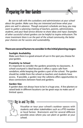 Preparing For Your Garden 
Be sure to talk with the custodians and administrators at your school 
about the garden. Make sure they are interested and know what your 
plans are well in advance. Though everyone’s schedules are busy, you may 
want to gather a planning meeting of teachers, parents, administrators, 
students, and your food service director to share ideas and input. Examples 
of other successful school gardens can be helpful to inspire enthusiasm. The 
more investment there is on the part of the school community, the better 
your chances are for success and sustainability. 
There are several factors to consider in the initial planning stages: 
Sunlight Availability 
Make sure there is a good amount of sun in the spot you choose for 
your garden. 
Proximity to School 
It’s important to consider the gardens proximity to classrooms. A 
school courtyard is ideal because it offers a space safe from 
vandalism, while keeping the garden a part of the school. The garden 
should be visible from the school so teachers and students have 
access. If possible, a garden near the cafeteria offers opportunities to 
draw connections between food and gardens. 
Garden Size 
A garden does not always have to be in a huge area. A few planters or 
raised beds in different locations can be great ways to make use of 
limited space. 
Dig in and Try this: 
Visualize or tour your school’s outdoor spaces with 
students and other stakeholders such as a PTO member 
or local farmer. Brainstorm and list several different 
possible areas where you can plant at garden at your 
school. 
 