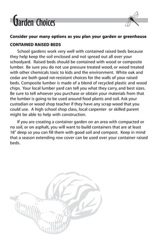 Garden Choices 
Consider your many options as you plan your garden or greenhouse 
CONTAINED RAISED BEDS 
School gardens work very well with contained raised beds because 
they help keep the soil enclosed and not spread out all over your 
schoolyard. Raised beds should be contained with wood or composite 
lumber. Be sure you do not use pressure treated wood, or wood treated 
with other chemicals toxic to kids and the environment. White oak and 
cedar are both good rot-resistant choices for the walls of your raised 
beds. Composite lumber is made of a blend of recycled plastic and wood 
chips. Your local lumber yard can tell you what they carry, and best sizes. 
Be sure to tell whoever you purchase or obtain your materials from that 
the lumber is going to be used around food plants and soil. Ask your 
custodian or wood shop teacher if they have any scrap wood that you 
could use. A high school shop class, local carpenter or skilled parent 
might be able to help with construction. 
If you are creating a container garden on an area with compacted or 
no soil, or on asphalt, you will want to build containers that are at least 
18" deep so you can fill them with good soil and compost. Keep in mind 
that a season extending row cover can be used over your container raised 
beds. 
 