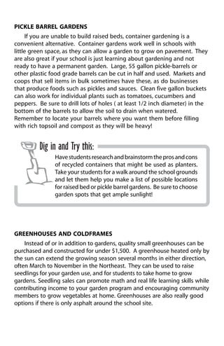 PICKLE BARREL GARDENS 
If you are unable to build raised beds, container gardening is a 
convenient alternative. Container gardens work well in schools with 
little green space, as they can allow a garden to grow on pavement. They 
are also great if your school is just learning about gardening and not 
ready to have a permanent garden. Large, 55 gallon pickle-barrels or 
other plastic food grade barrels can be cut in half and used. Markets and 
coops that sell items in bulk sometimes have these, as do businesses 
that produce foods such as pickles and sauces. Clean five gallon buckets 
can also work for individual plants such as tomatoes, cucumbers and 
peppers. Be sure to drill lots of holes ( at least 1/2 inch diameter) in the 
bottom of the barrels to allow the soil to drain when watered. 
Remember to locate your barrels where you want them before filling 
with rich topsoil and compost as they will be heavy! 
Dig in and Try this: 
Have students research and brainstorm the pros and cons 
of recycled containers that might be used as planters. 
Take your students for a walk around the school grounds 
and let them help you make a list of possible locations 
for raised bed or pickle barrel gardens. Be sure to choose 
garden spots that get ample sunlight! 
GREENHOUSES AND COLDFRAMES 
Instead of or in addition to gardens, quality small greenhouses can be 
purchased and constructed for under $1,500. A greenhouse heated only by 
the sun can extend the growing season several months in either direction, 
often March to November in the Northeast. They can be used to raise 
seedlings for your garden use, and for students to take home to grow 
gardens. Seedling sales can promote math and real life learning skills while 
contributing income to your garden program and encouraging community 
members to grow vegetables at home. Greenhouses are also really good 
options if there is only asphalt around the school site. 
 