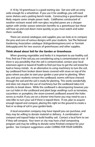 A 10 by 10 greenhouse is a good starting size. Get one with an entry 
wide enough for a wheelchair. If you use it for seedlings, you will need 
some shelves and a potting bench inside. Constructing a greenhouse will 
likely require some simple power tools. Coldframes constructed of 
weather resistant wood with non-glass recycled panes are a cheaper 
option with similar season extension benefits to a greenhouse but these 
will heat up and cool down more quickly, so you must watch and water 
them carefully. 
There are several catalogues and supplies you can look at to compare 
the pros and cons of various designs with your students. See The National 
Gardening Association catalogue (kidsgardeningstore.com) or Farmtek 
(teksupply.com) for two sources of greenhouses and other supplies. 
Think ahead about Soil for the Garden or Greenhouse 
When growing vegetables and herbs it is important to use healthy soil. 
First, find out if the soil you are considering using is contaminated or not. If 
there is any possibility that the soil is contaminated, contact your local 
extension agent or board of health to find out how to get the soil tested for 
lead or heavy metals. As an alternative to using machinery to turn the soil, 
lay cardboard from broken down boxes covered with straw on top of the 
grass where you plan to start your garden a year prior to planting. When 
you and your students remove the cardboard, worms will have chewed 
through the sod and the soil is ready for planting. This works wonderfully 
and does not require the use of machinery but the cardboard takes 6-8 
months to break down. While the cardboard is decomposing however, you 
can cut holes in the cardboard and plant large seedlings such as tomatoes, 
cucumbers or pumpkins; the straw-covered cardboard around the holes 
serves as mulch. If you are on a shorter time frame you may need to use a 
roto-tiller to turn your soil if there is topsoil there. If not, plan to acquire 
enough topsoil and compost, placing this right on the ground to create a 
foot or so deep of soil in your garden beds. 
A local excavation company may have topsoil you can purchase, and 
they may be willing to donate material or delivery. A combination of 
compost and topsoil helps to build healthy soil. Contact a local farm to see 
if they sell compost. Your town or city may have a leaf composting 
program and may be willing to donate some finished compost for your 
garden. See Compost suggestions under CARING FOR YOUR GARDEN. 
 