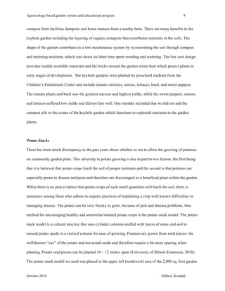 Agroecology based garden system and educational program 9 
compost from facilities dumpsite and horse manure from a nearby farm. There are many benefits in the 
keyhole garden including the layering of organic composts that contributes nutrients in the soils. The 
shape of the garden contributes to a low maintenance system by re-nourishing the soil through compost 
and retaining moisture, which cuts down on labor time spent weeding and watering. The low cost design 
provides readily available materials and the bricks around the garden retain heat which protect plants in 
early stages of development. The keyhole gardens were planted by preschool students from the 
Children’s Enrichment Center and include tomato varieties, onions, lettuces, basil, and sweet peppers. 
The tomato plants and basil saw the greatest success and highest yields, while the sweet peppers, onions, 
and lettuces suffered low yields and did not fare well. One mistake included that we did not add the 
compost pile to the center of the keyhole garden which functions to replenish nutrients to the garden 
plants. 
Potato Stacks 
There has been much discrepancy in the past years about whether or not to allow the growing of potatoes 
on community garden plots. This adversity to potato growing is due in part to two factors, the first being 
that it is believed that potato crops leach the soil of proper nutrients and the second is that potatoes are 
especially prone to disease and pests and therefore are discouraged as a beneficial plant within the garden. 
While there is no past evidence that potato crops of such small quantities will leach the soil, there is 
resistance among those who adhere to organic practices of implanting a crop with known difficulties in 
managing disease. The potato can be very finicky to grow, because of pest and disease problems. One 
method for encouraging healthy and somewhat isolated potato crops is the potato stack model. The potato 
stack model is a cultural practice that uses cylinder columns stuffed with layers of straw and soil to 
mound potato spuds in a vertical column for ease of growing. Potatoes are grown from seed pieces- the 
well-known “eye” of the potato and not actual seeds and therefore require a bit more spacing when 
planting. Potato seed pieces can be planted 10 – 12 inches apart (University of Illinois Extension, 2010). 
The potato stack model we used was placed in the upper left (northwest) area of the 2,000 sq. foot garden 
October 2010 Gilbert, Kendall 
 
