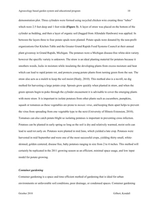 Agroecology based garden system and educational program 10 
demonstration plot. Three cylinders were formed using recycled chicken wire creating three “tubes” 
which were 2.5 feet deep and 1 foot wide (Figure 3). A layer of straw was placed on the bottom of the 
cylinder as bedding, and then a layer of organic soil (bagged from Allendale Hardware) was applied. In 
between the layers three to four potato spuds were planted. Potato spuds were donated by the non-profit 
organizations Our Kitchen Table and the Greater Grand Rapids Food Systems Council at their annual 
plant giveaway in Grand Rapids, Michigan. The potatoes were a Michigan disease-free white-skin variety 
however the specific variety is unknown. The straw is an ideal planting material for potatoes because it 
smothers weeds, locks in moisture while insulating the developing plants from excess moisture and heat 
which can lead to rapid potato rot, and protects young potato plants from turning green from the sun. The 
straw also acts as a mulch to keep the soil moist (Healy, 2010). This method also is a no-till, no dig 
method for harvesting a large potato crop. Sprouts grow quickly when planted in straw, and when the 
green sprouts begin to poke through the cylinder encasement it is advisable to cover the emerging plants 
with more straw. It is important to isolate potatoes from other plants such as cucumbers, pumpkins, 
squash or tomatoes as these vegetables are prone to mosaic virus, and keeping them apart helps to prevent 
the virus from spreading from one vegetable type to the next (University of Illinois Extension, 2010). 
Tomatoes can also catch potato blight so isolating potatoes is important in preventing cross infection. 
Potatoes can be planted in early spring so long as the soil is dry and relatively warmed, moist soils can 
lead to seed rot early on. Potatoes were planted in mid June, which yielded a late crop. Potatoes were 
harvested in mid September and were one of the most successful crops, yielding thirty small, white-skinned, 
golden centered, disease free, baby potatoes ranging in size from 2 to 4 inches. This method will 
certainly be replicated in the 2011 growing season as an efficient, minimal space usage, and low input 
model for potato growing. 
Container gardening 
Container gardening is a space and time efficient method of gardening that is ideal for urban 
environments or unfavorable soil conditions, poor drainage, or condensed spaces. Container gardening 
October 2010 Gilbert, Kendall 
 