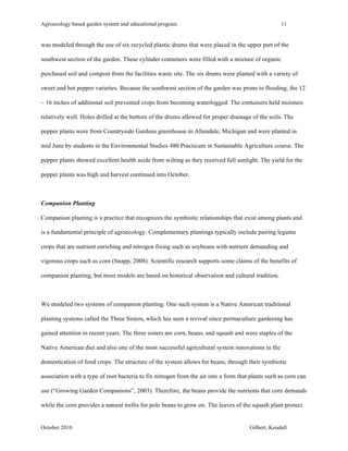 Agroecology based garden system and educational program 11 
was modeled through the use of six recycled plastic drums that were placed in the upper part of the 
southwest section of the garden. These cylinder containers were filled with a mixture of organic 
purchased soil and compost from the facilities waste site. The six drums were planted with a variety of 
sweet and hot pepper varieties. Because the southwest section of the garden was prone to flooding, the 12 
– 16 inches of additional soil prevented crops from becoming waterlogged. The containers held moisture 
relatively well. Holes drilled at the bottom of the drums allowed for proper drainage of the soils. The 
pepper plants were from Countryside Gardens greenhouse in Allendale, Michigan and were planted in 
mid June by students in the Environmental Studies 480 Practicum in Sustainable Agriculture course. The 
pepper plants showed excellent health aside from wilting as they received full sunlight. The yield for the 
pepper plants was high and harvest continued into October. 
Companion Planting 
Companion planting is a practice that recognizes the symbiotic relationships that exist among plants and 
is a fundamental principle of agroecology. Complementary plantings typically include pairing legume 
crops that are nutrient enriching and nitrogen fixing such as soybeans with nutrient demanding and 
vigorous crops such as corn (Snapp, 2008). Scientific research supports some claims of the benefits of 
companion planting, but most models are based on historical observation and cultural tradition. 
We modeled two systems of companion planting. One such system is a Native American traditional 
planting systems called the Three Sisters, which has seen a revival since permaculture gardening has 
gained attention in recent years. The three sisters are corn, beans, and squash and were staples of the 
Native American diet and also one of the most successful agricultural system innovations in the 
domestication of food crops. The structure of the system allows for beans, through their symbiotic 
association with a type of root bacteria to fix nitrogen from the air into a form that plants such as corn can 
use (“Growing Garden Companions”, 2003). Therefore, the beans provide the nutrients that corn demands 
while the corn provides a natural trellis for pole beans to grow on. The leaves of the squash plant protect 
October 2010 Gilbert, Kendall 
 