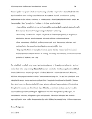Agroecology based garden system and educational program 14 
A raised garden bed system is built on top of existing soil and is comprised of a frame filled with either 
the incorporation of the existing soil or added soils. Raised beds are ideal for small scale growing 
operations for several reasons. According to The Ohio State University Extension services “Raised Bed 
Gardening Fact Sheet” compiled by Pete Lane (n.d.) these benefits include: 
- Accessibility: raised beds are elevated making labor easier and allowing individuals who suffer 
from physical discomfort when gardening an alternative to kneeling 
- Soil quality: added soil and compost can provide an alternative to growing in the garden’s 
natural soils, and soil is less compacted and drains better in a raised bed system 
- Low maintenance: raised beds are less prone to rapid weed development and retain water 
moisture better than ground implanted gardens decreasing labor time 
- Higher yields: Plants are planted in beds in at greater densities because raised beds do not 
require space between rows because all walking, harvesting, and cultivating is done outside of the 
perimeter of the bed (Lane, n.d.) 
The raised beds were built in the lower right (southeast) corner of the garden plot where they received 
partial shade in the early morning (Figure 6). Beds were constructed from landscape lumber and filled 
with a combination of store bought organic soils from Allendale TrueValue Hardware in Allendale, 
Michigan and compost from the Facilities Department waste dump site. The two long raised beds were 
planted with pepper, tomato, and herb seedlings from Countryside Greenhouse in Allendale. The two 
short raised beds were direct seeded with lettuce, spinach, and mixed green varieties. All beds thrived 
throughout the summer and showed early signs of healthy development. Lettuces were harvested in 
succession throughout July and August. Peppers were harvested throughout July and August, and 
tomatoes were harvested throughout August and September. The raised bed model was the most 
successful model in the garden demonstration plot and will likely be repeated in the 2011 growing season. 
Square foot garden 
October 2010 Gilbert, Kendall 
 