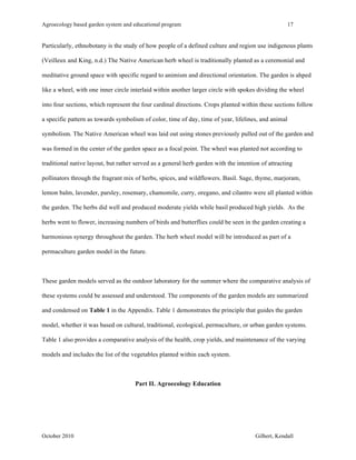 Agroecology based garden system and educational program 17 
Particularly, ethnobotany is the study of how people of a defined culture and region use indigenous plants 
(Veilleux and King, n.d.) The Native American herb wheel is traditionally planted as a ceremonial and 
meditative ground space with specific regard to animism and directional orientation. The garden is ahped 
like a wheel, with one inner circle interlaid within another larger circle with spokes dividing the wheel 
into four sections, which represent the four cardinal directions. Crops planted within these sections follow 
a specific pattern as towards symbolism of color, time of day, time of year, lifelines, and animal 
symbolism. The Native American wheel was laid out using stones previously pulled out of the garden and 
was formed in the center of the garden space as a focal point. The wheel was planted not according to 
traditional native layout, but rather served as a general herb garden with the intention of attracting 
pollinators through the fragrant mix of herbs, spices, and wildflowers. Basil. Sage, thyme, marjoram, 
lemon balm, lavender, parsley, rosemary, chamomile, curry, oregano, and cilantro were all planted within 
the garden. The herbs did well and produced moderate yields while basil produced high yields. As the 
herbs went to flower, increasing numbers of birds and butterflies could be seen in the garden creating a 
harmonious synergy throughout the garden. The herb wheel model will be introduced as part of a 
permaculture garden model in the future. 
These garden models served as the outdoor laboratory for the summer where the comparative analysis of 
these systems could be assessed and understood. The components of the garden models are summarized 
and condensed on Table 1 in the Appendix. Table 1 demonstrates the principle that guides the garden 
model, whether it was based on cultural, traditional, ecological, permaculture, or urban garden systems. 
Table 1 also provides a comparative analysis of the health, crop yields, and maintenance of the varying 
models and includes the list of the vegetables planted within each system. 
Part II. Agroecology Education 
October 2010 Gilbert, Kendall 
 