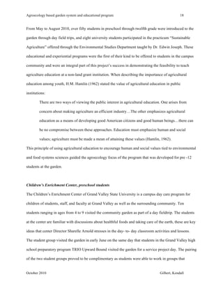 Agroecology based garden system and educational program 18 
From May to August 2010, over fifty students in preschool through twelfth grade were introduced to the 
garden through day field trips, and eight university students participated in the practicum “Sustainable 
Agriculture” offered through the Environmental Studies Department taught by Dr. Edwin Joseph. These 
educational and experiential programs were the first of their kind to be offered to students in the campus 
community and were an integral part of this project’s success in demonstrating the feasibility to teach 
agriculture education at a non-land grant institution. When describing the importance of agricultural 
education among youth, H.M. Hamlin (1962) stated the value of agricultural education in public 
institutions: 
There are two ways of viewing the public interest in agricultural education. One arises from 
concern about making agriculture an efficient industry…The other emphasizes agricultural 
education as a means of developing good American citizens and good human beings…there can 
be no compromise between these approaches. Education must emphasize human and social 
values; agriculture must be made a mean of attaining these values (Hamlin, 1962). 
This principle of using agricultural education to encourage human and social values tied to environmental 
and food systems sciences guided the agroecology focus of the program that was developed for pre -12 
students at the garden. 
Children’s Enrichment Center, preschool students 
The Children’s Enrichment Center of Grand Valley State University is a campus day care program for 
children of students, staff, and faculty at Grand Valley as well as the surrounding community. Ten 
students ranging in ages from 4 to 9 visited the community garden as part of a day fieldtrip. The students 
at the center are familiar with discussions about healthful foods and taking care of the earth, these are key 
ideas that center Director Sharelle Arnold stresses in the day- to- day classroom activities and lessons. 
The student group visited the garden in early June on the same day that students in the Grand Valley high 
school preparatory program TRIO Upward Bound visited the garden for a service project day. The pairing 
of the two student groups proved to be complimentary as students were able to work in groups that 
October 2010 Gilbert, Kendall 
 