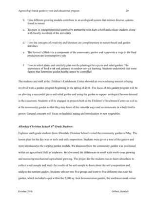 Agroecology based garden system and educational program 20 
b. How different growing models contribute to an ecological system that mimics diverse systems 
found in nature 
c. To share in intergenerational learning by partnering with high school and college students along 
with faculty members of the university 
d. How the concepts of creativity and literature are complimentary to nature-based and garden 
activities 
e. The Farmer’s Market is a component of the community garden and represents a stage in the food 
production and consumption cycle 
f. How to select plants and carefully plan out the plantings for a pizza and salad garden. The 
importance of hard work and patience in outdoor service learning. Students understood that some 
factors that determine garden health cannot be controlled 
The students and staff at the Children’s Enrichment Center showed an overwhelming interest in being 
involved with a garden program beginning in the spring of 2011. The focus of this garden program will be 
on planting a successful pizza and salad garden and using the garden to support ecological lessons learned 
in the classroom. Students will be engaged in projects both at the Children’s Enrichment Center as well as 
at the community garden so that they may learn of the versatile ways and environments in which food is 
grown. General concepts will focus on healthful eating and introduction to new vegetables. 
Allendale Christian School, 6th Grade Students 
Eighteen sixth grade students from Allendale Christian School visited the community garden in May. The 
lesson plan for the day was on soils and soil composition. Students were given a tour of the garden and 
were introduced to the varying garden models. We discussed how the community garden was positioned 
within an agricultural field of soybeans. We discussed the differences in small scale multi-crop growing 
and monocrop mechanized agricultural growing. The project for the students was to learn about how to 
collect a soil sample and study the results of the soil sample to learn about the soil composition and 
analyze the nutrient quality. Students split up into five groups and went to five different sites near the 
garden, which included a spot within the 2,000 sq. foot demonstration garden, the northwest most corner 
October 2010 Gilbert, Kendall 
 