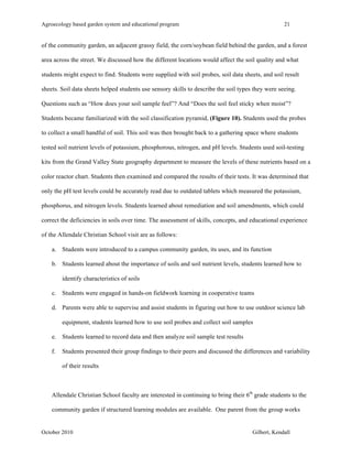 Agroecology based garden system and educational program 21 
of the community garden, an adjacent grassy field, the corn/soybean field behind the garden, and a forest 
area across the street. We discussed how the different locations would affect the soil quality and what 
students might expect to find. Students were supplied with soil probes, soil data sheets, and soil result 
sheets. Soil data sheets helped students use sensory skills to describe the soil types they were seeing. 
Questions such as “How does your soil sample feel”? And “Does the soil feel sticky when moist”? 
Students became familiarized with the soil classification pyramid, (Figure 10). Students used the probes 
to collect a small handful of soil. This soil was then brought back to a gathering space where students 
tested soil nutrient levels of potassium, phosphorous, nitrogen, and pH levels. Students used soil-testing 
kits from the Grand Valley State geography department to measure the levels of these nutrients based on a 
color reactor chart. Students then examined and compared the results of their tests. It was determined that 
only the pH test levels could be accurately read due to outdated tablets which measured the potassium, 
phosphorus, and nitrogen levels. Students learned about remediation and soil amendments, which could 
correct the deficiencies in soils over time. The assessment of skills, concepts, and educational experience 
of the Allendale Christian School visit are as follows: 
a. Students were introduced to a campus community garden, its uses, and its function 
b. Students learned about the importance of soils and soil nutrient levels, students learned how to 
identify characteristics of soils 
c. Students were engaged in hands-on fieldwork learning in cooperative teams 
d. Parents were able to supervise and assist students in figuring out how to use outdoor science lab 
equipment, students learned how to use soil probes and collect soil samples 
e. Students learned to record data and then analyze soil sample test results 
f. Students presented their group findings to their peers and discussed the differences and variability 
of their results 
Allendale Christian School faculty are interested in continuing to bring their 6th grade students to the 
community garden if structured learning modules are available. One parent from the group works 
October 2010 Gilbert, Kendall 
 