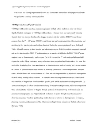 Agroecology based garden system and educational program 22 
with visual and hearing impaired adolescents and adults and is interested in bringing her students to 
the garden for a sensory learning fieldtrip. 
TRIO Upward Bound, 9th grade students 
TRIO Upward Bound is a college preparatory program for high school students in inner city Grand 
Rapids. Students participate in TRIO Upward Bound on a volunteer basis and are typically minority 
students from low- income families who struggle in school and stay with the TRIO Upward Bound 
program from the 9th – 12th grade. TRIO Upward Bound is a yearlong program that offers mentoring and 
advising, service learning trips, and college planning. During the summer, students live on the Grand 
Valley Allendale campus in dorm housing and take courses, go on field trips, and do community outreach 
and service learning trips. TRIO 9th grade students go on a series of field trips. In 2009, TRIO 9th grade 
students came to the community garden twice. For 2010, twenty-five 9th grade students had three field 
trips to the garden. These visits were set up to be three- hour educational and fieldwork service trips. The 
method for developing field visits was based on an awareness of the student learning process that is based 
on a model of agricultural education outlined in the study Agricultural Education by Glenn Z. Stevens 
(1967). Stevens found that his development of a four- part teaching model led to productive development 
of skills among his high school students. The elements of the teaching model include: (1) identification 
and definition of the problem situation and the specific goals which are determined to be purposeful, (2) 
formulation of a plan of action with an understanding of the approved agricultural practices to implement 
these actions, (3) the execution of the plan through guidance of student activity in their individual and 
group experience projects, and (4) periodic self- evaluation of results through understanding and or 
observing outcomes. This four- part teaching model allowed us to focus on the importance of purpose, 
planning, execution, and evaluation of the effectiveness of agricultural education at the high school level 
(Stevens, 1967). 
October 2010 Gilbert, Kendall 
 