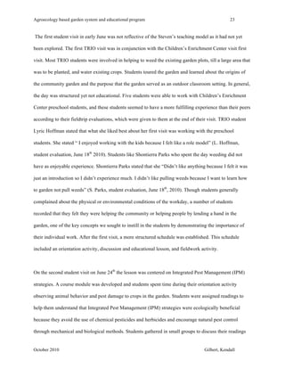 Agroecology based garden system and educational program 23 
The first student visit in early June was not reflective of the Steven’s teaching model as it had not yet 
been explored. The first TRIO visit was in conjunction with the Children’s Enrichment Center visit first 
visit. Most TRIO students were involved in helping to weed the existing garden plots, till a large area that 
was to be planted, and water existing crops. Students toured the garden and learned about the origins of 
the community garden and the purpose that the garden served as an outdoor classroom setting. In general, 
the day was structured yet not educational. Five students were able to work with Children’s Enrichment 
Center preschool students, and these students seemed to have a more fulfilling experience than their peers 
according to their fieldtrip evaluations, which were given to them at the end of their visit. TRIO student 
Lyric Hoffman stated that what she liked best about her first visit was working with the preschool 
students. She stated “ I enjoyed working with the kids because I felt like a role model” (L. Hoffman, 
student evaluation, June 18th 2010). Students like Shontierra Parks who spent the day weeding did not 
have as enjoyable experience. Shontierra Parks stated that she “Didn’t like anything because I felt it was 
just an introduction so I didn’t experience much. I didn’t like pulling weeds because I want to learn how 
to garden not pull weeds” (S. Parks, student evaluation, June 18th, 2010). Though students generally 
complained about the physical or environmental conditions of the workday, a number of students 
recorded that they felt they were helping the community or helping people by lending a hand in the 
garden, one of the key concepts we sought to instill in the students by demonstrating the importance of 
their individual work. After the first visit, a more structured schedule was established. This schedule 
included an orientation activity, discussion and educational lesson, and fieldwork activity. 
On the second student visit on June 24th the lesson was centered on Integrated Pest Management (IPM) 
strategies. A course module was developed and students spent time during their orientation activity 
observing animal behavior and pest damage to crops in the garden. Students were assigned readings to 
help them understand that Integrated Pest Management (IPM) strategies were ecologically beneficial 
because they avoid the use of chemical pesticides and herbicides and encourage natural pest control 
through mechanical and biological methods. Students gathered in small groups to discuss their readings 
October 2010 Gilbert, Kendall 
 