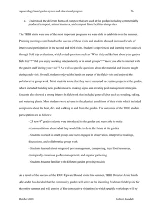 Agroecology based garden system and educational program 26 
d. Understood the different forms of compost that are used at the garden including commercially 
produced compost, animal manures, and compost from facilities dump sites 
The TRIO visits were one of the most important programs we were able to establish over the summer. 
Planning meetings contributed to the success of these visits and students showed increased levels of 
interest and participation in the second and third visits. Student’s experiences and learning were assessed 
through field trip evaluations, which asked questions such as “What did you like best about your garden 
field trip”? “Did you enjoy working independently or in small groups”? “Were you able to interact with 
the garden staff during your visit”? As well as specific questions about the material and lessons taught 
during each visit. Overall, students enjoyed the hands on aspect of the field visits and enjoyed the 
collaborative group work. Most students wrote that they were interested in creative projects at the garden, 
which included building new garden models, making signs, and creating pest management strategies. 
Students also showed a strong interest in fieldwork that included general labor such as weeding, raking, 
and watering plants. Most students were adverse to the physical conditions of their visits which included 
complaints about the heat, dirt, and walking to and from the garden. The outcomes of the TRIO student 
participation are as follows: 
- 25 new 9th grade students were introduced to the garden and were able to make 
recommendations about what they would like to do in the future at the garden 
- Students worked in small groups and were engaged in observation, interpretive readings, 
discussions, and collaborative group work 
- Students learned about integrated pest management, composting, local food resources, 
ecologically conscious garden management, and organic gardening 
- Students became familiar with different garden growing models 
As a result of the success of the TRIO Upward Bound visits this summer, TRIO Director Arnie Smith 
Alexander has decided that the community garden will serve as the incoming freshman fieldtrip site for 
the entire summer and will consist of five consecutive visitations in which specific workshops will be 
October 2010 Gilbert, Kendall 
 
